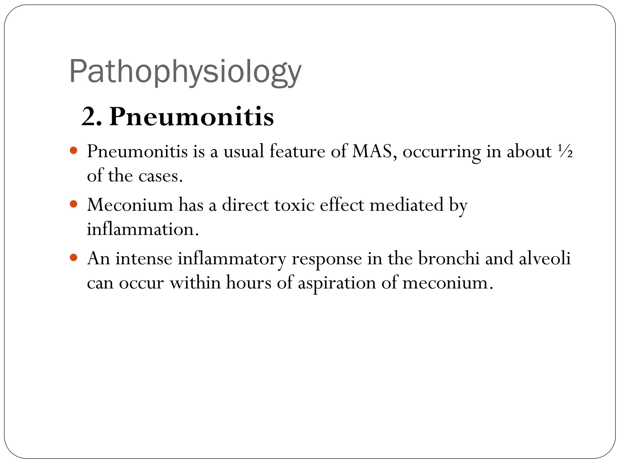 Pathophysiology
2. Pneumonitis
 Pneumonitis is a usual feature of MAS, occurring in about ½
of the cases.
 Meconium has a direct toxic effect mediated by
inflammation.
 An intense inflammatory response in the bronchi and alveoli
can occur within hours of aspiration of meconium.
 