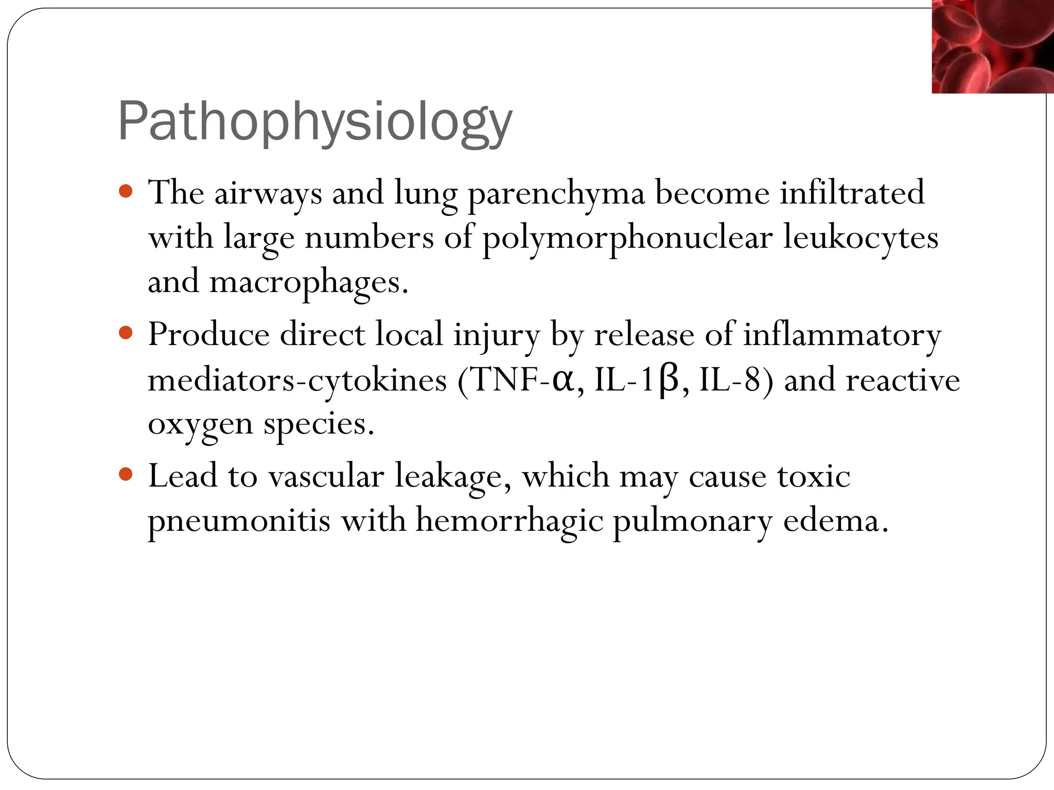 Pathophysiology
 The airways and lung parenchyma become infiltrated
with large numbers of polymorphonuclear leukocytes
and macrophages.
 Produce direct local injury by release of inflammatory
mediators-cytokines (TNF-α, IL-1β, IL-8) and reactive
oxygen species.
 Lead to vascular leakage, which may cause toxic
pneumonitis with hemorrhagic pulmonary edema.
 