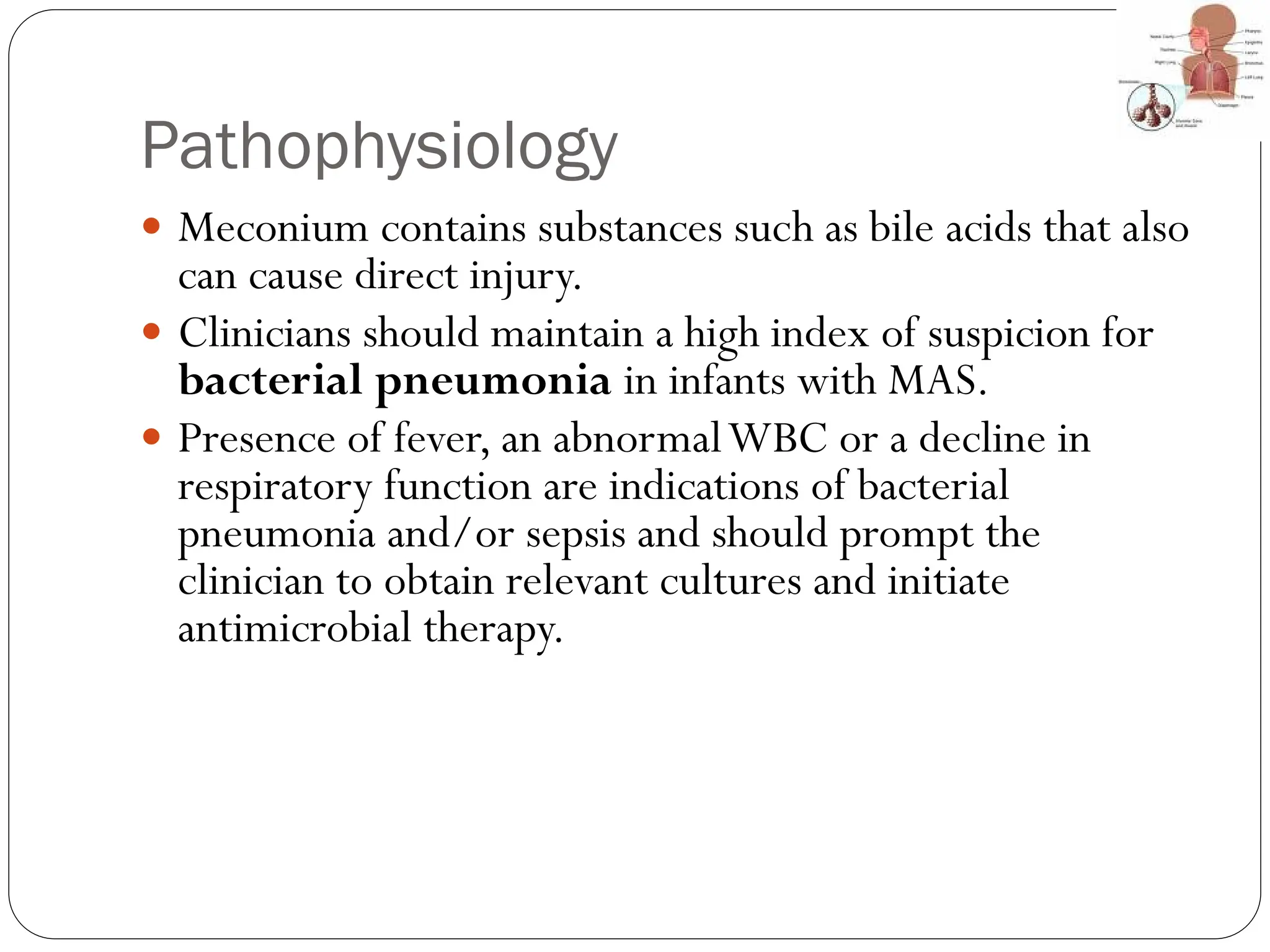 Pathophysiology
 Meconium contains substances such as bile acids that also
can cause direct injury.
 Clinicians should maintain a high index of suspicion for
bacterial pneumonia in infants with MAS.
 Presence of fever, an abnormalWBC or a decline in
respiratory function are indications of bacterial
pneumonia and/or sepsis and should prompt the
clinician to obtain relevant cultures and initiate
antimicrobial therapy.
 