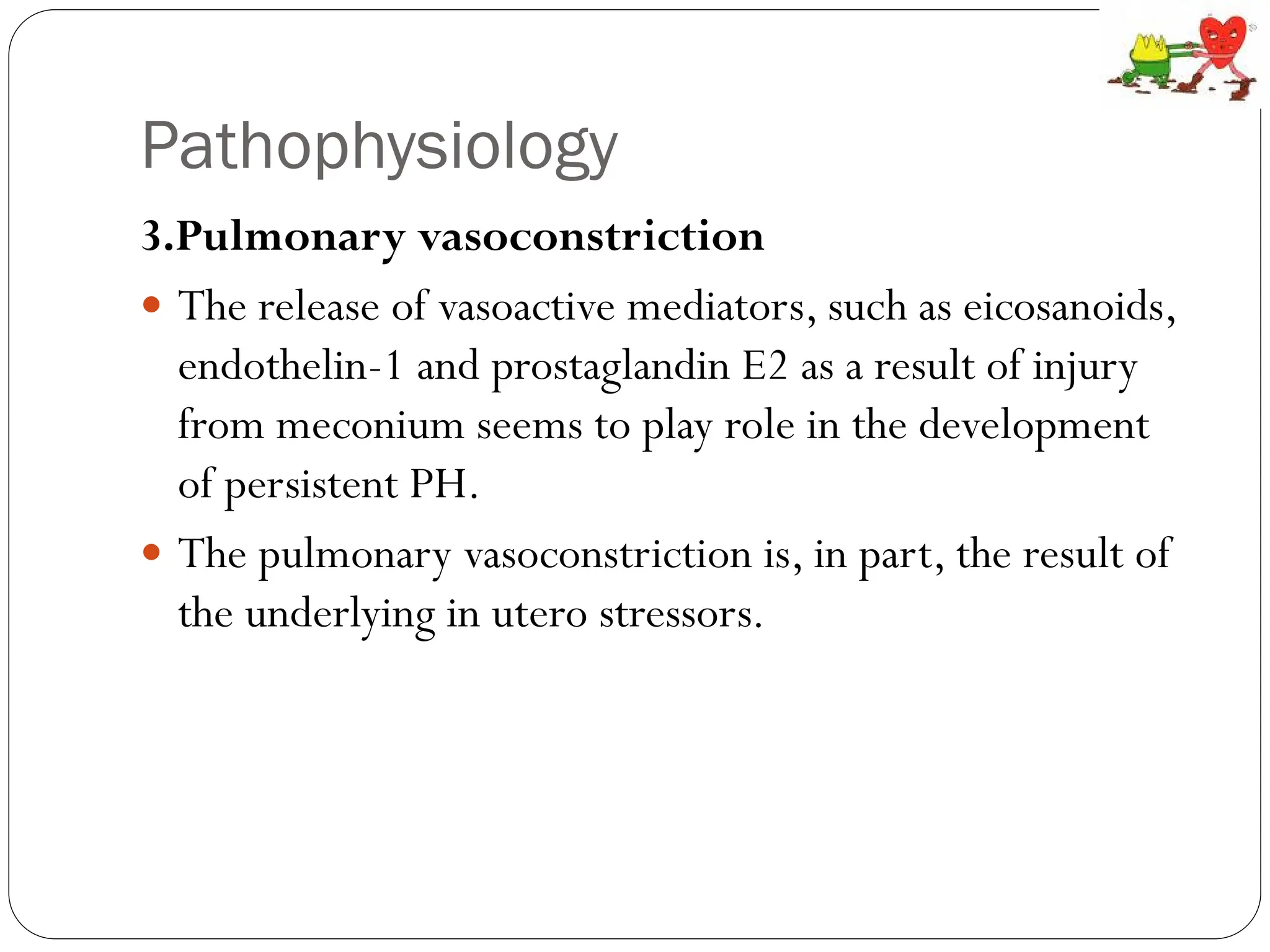 Pathophysiology
3.Pulmonary vasoconstriction
 The release of vasoactive mediators, such as eicosanoids,
endothelin-1 and prostaglandin E2 as a result of injury
from meconium seems to play role in the development
of persistent PH.
 The pulmonary vasoconstriction is, in part, the result of
the underlying in utero stressors.
 