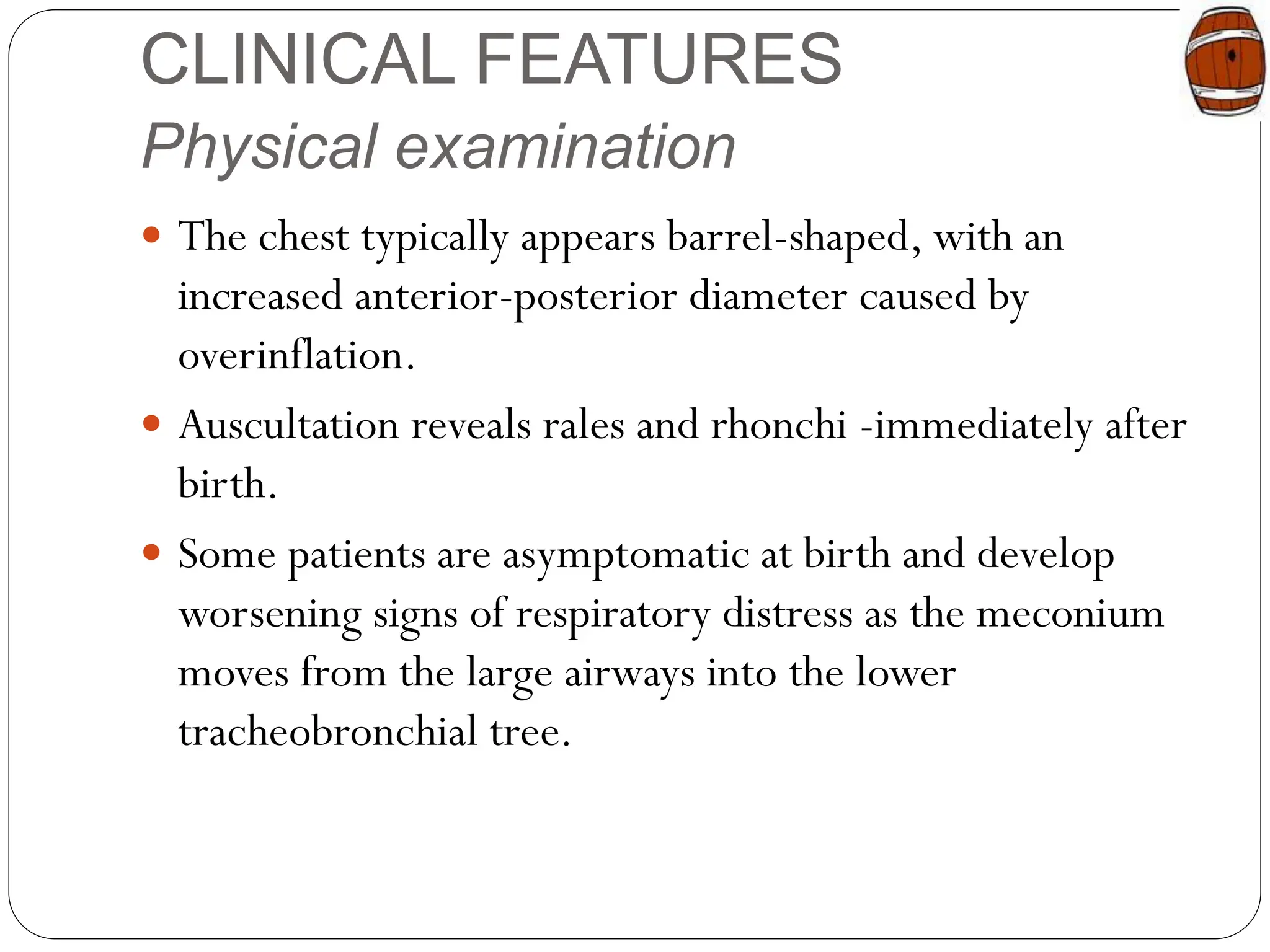 CLINICAL FEATURES
Physical examination
 The chest typically appears barrel-shaped, with an
increased anterior-posterior diameter caused by
overinflation.
 Auscultation reveals rales and rhonchi -immediately after
birth.
 Some patients are asymptomatic at birth and develop
worsening signs of respiratory distress as the meconium
moves from the large airways into the lower
tracheobronchial tree.
 