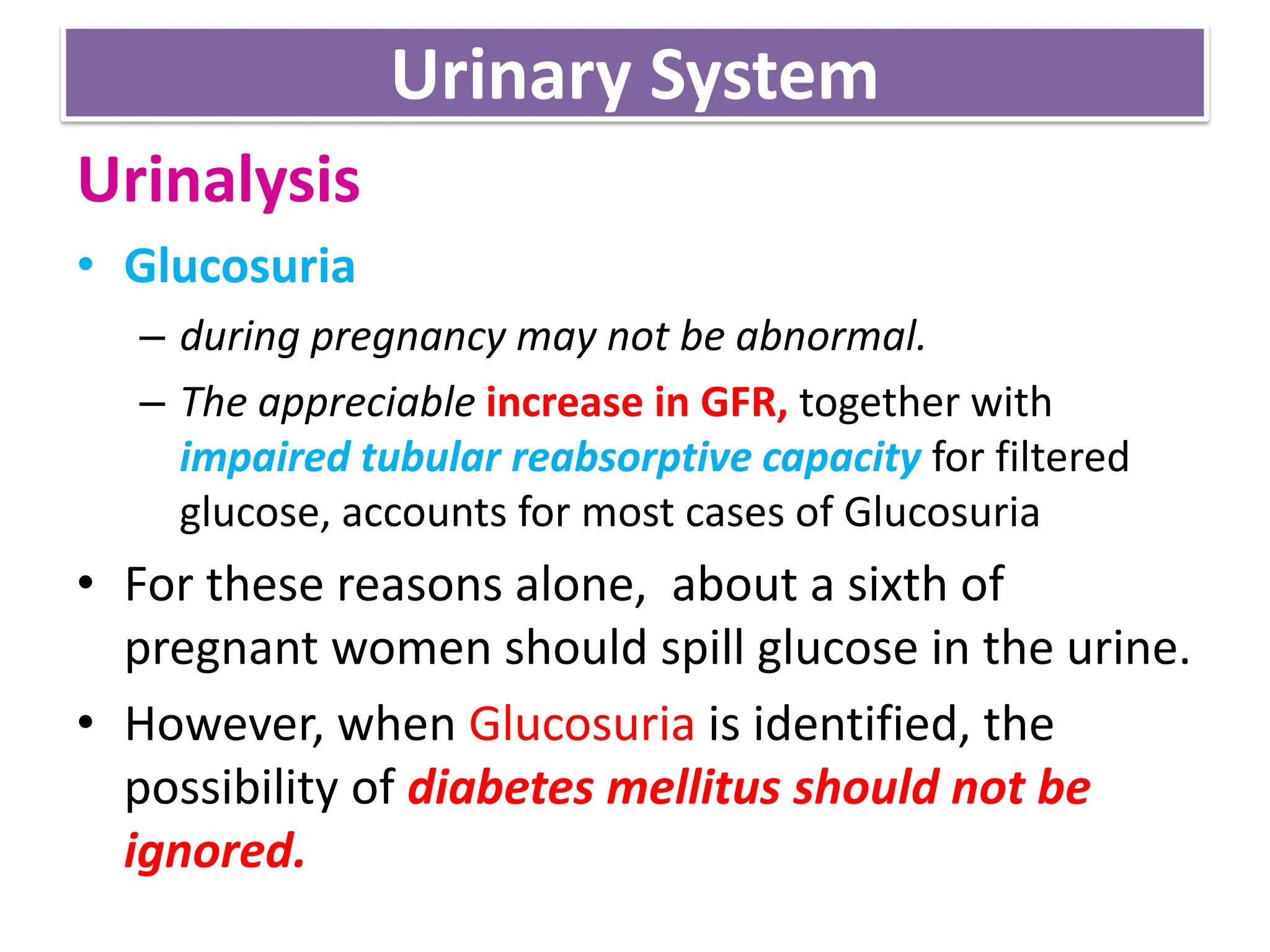 Urinary System
Urinalysis
• Glucosuria
– during pregnancy may not be abnormal.
– The appreciable increase in GFR, together with
impaired tubular reabsorptive capacity for filtered
glucose, accounts for most cases of Glucosuria
• For these reasons alone, about a sixth of
pregnant women should spill glucose in the urine.
• However, when Glucosuria is identified, the
possibility of diabetes mellitus should not be
ignored.
 