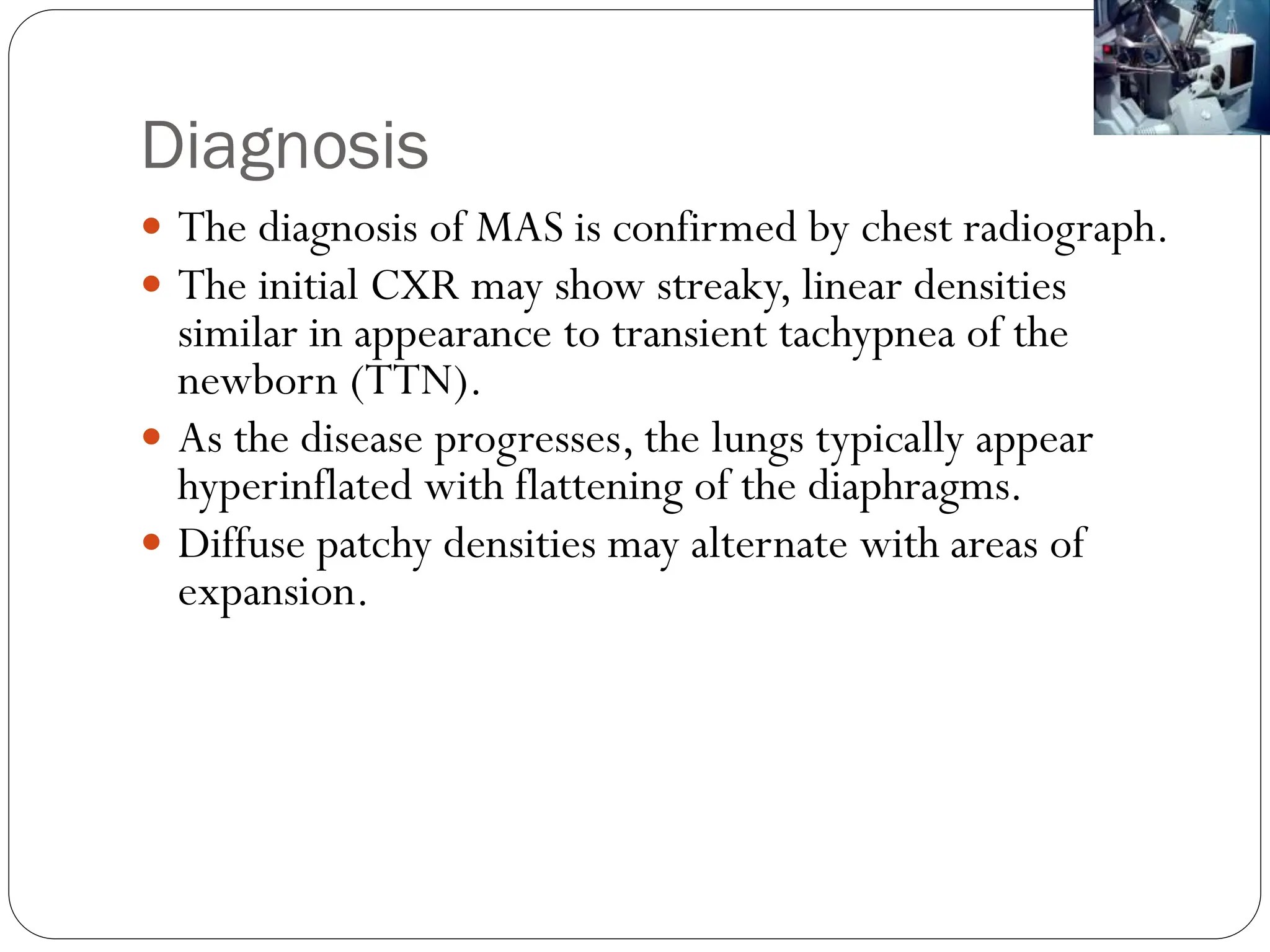 Diagnosis
 The diagnosis of MAS is confirmed by chest radiograph.
 The initial CXR may show streaky, linear densities
similar in appearance to transient tachypnea of the
newborn (TTN).
 As the disease progresses, the lungs typically appear
hyperinflated with flattening of the diaphragms.
 Diffuse patchy densities may alternate with areas of
expansion.
 