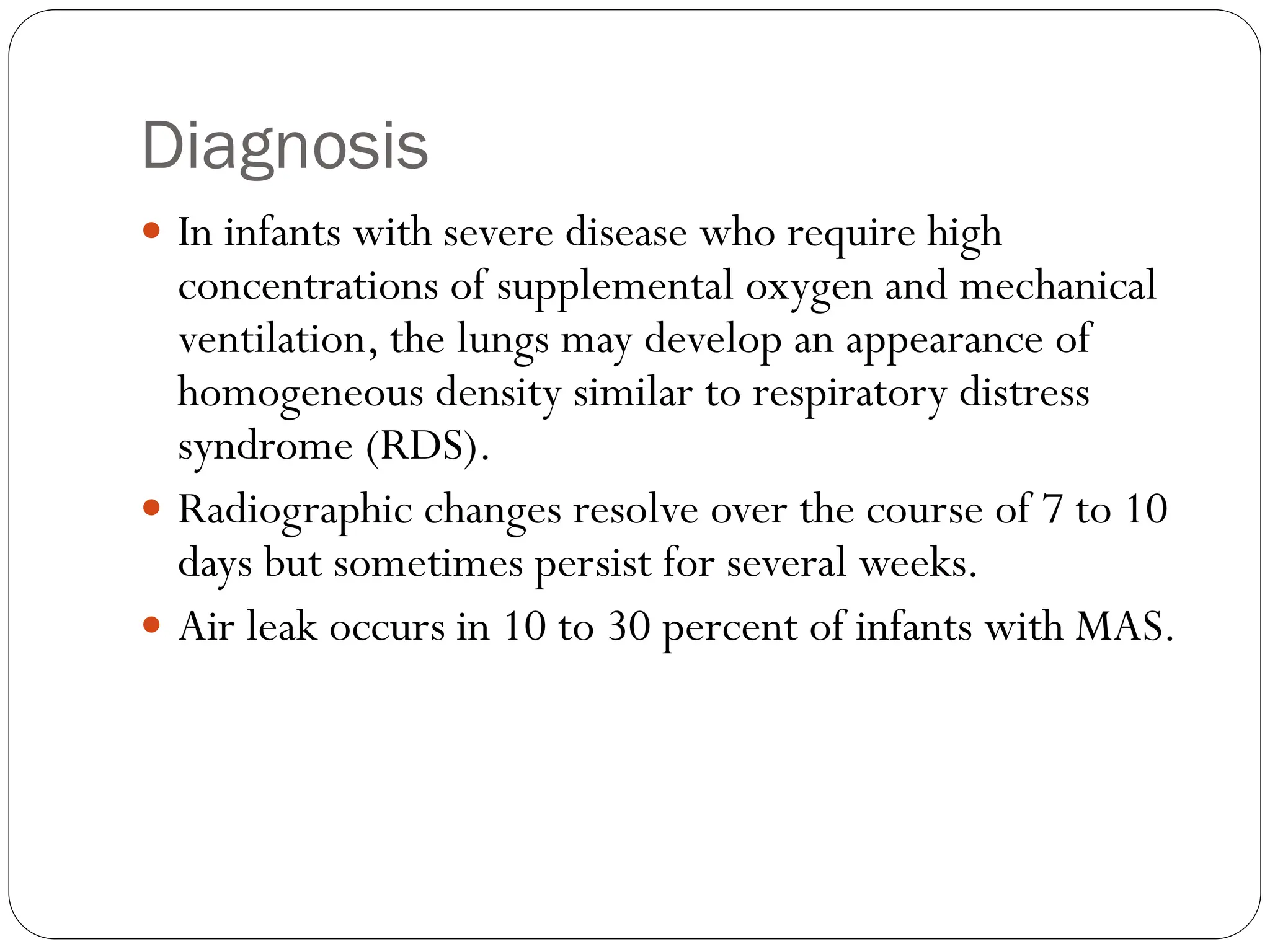 Diagnosis
 In infants with severe disease who require high
concentrations of supplemental oxygen and mechanical
ventilation, the lungs may develop an appearance of
homogeneous density similar to respiratory distress
syndrome (RDS).
 Radiographic changes resolve over the course of 7 to 10
days but sometimes persist for several weeks.
 Air leak occurs in 10 to 30 percent of infants with MAS.
 