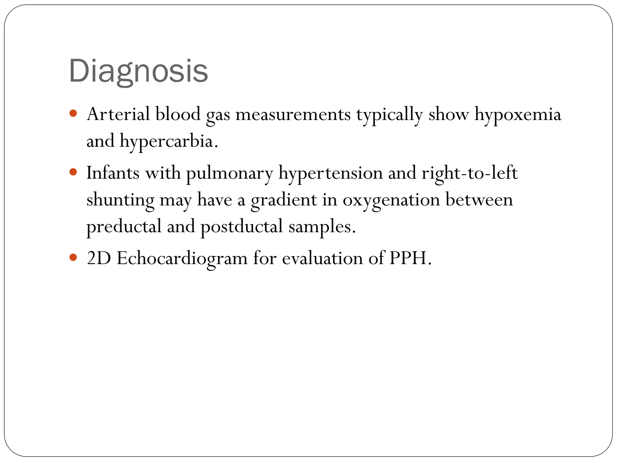 Diagnosis
 Arterial blood gas measurements typically show hypoxemia
and hypercarbia.
 Infants with pulmonary hypertension and right-to-left
shunting may have a gradient in oxygenation between
preductal and postductal samples.
 2D Echocardiogram for evaluation of PPH.
 