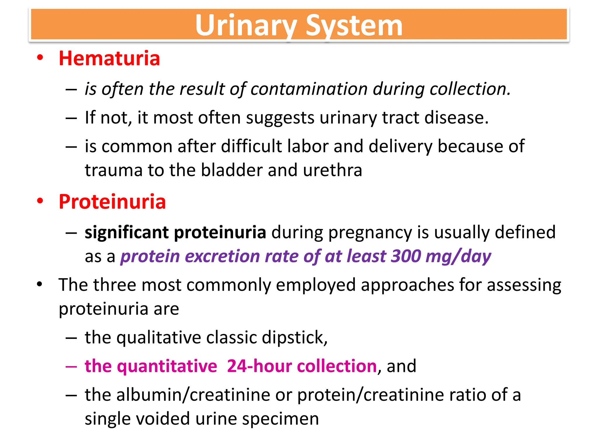 Urinary System
• Hematuria
– is often the result of contamination during collection.
– If not, it most often suggests urinary tract disease.
– is common after difficult labor and delivery because of
trauma to the bladder and urethra
• Proteinuria
– significant proteinuria during pregnancy is usually defined
as a protein excretion rate of at least 300 mg/day
• The three most commonly employed approaches for assessing
proteinuria are
– the qualitative classic dipstick,
– the quantitative 24-hour collection, and
– the albumin/creatinine or protein/creatinine ratio of a
single voided urine specimen
 