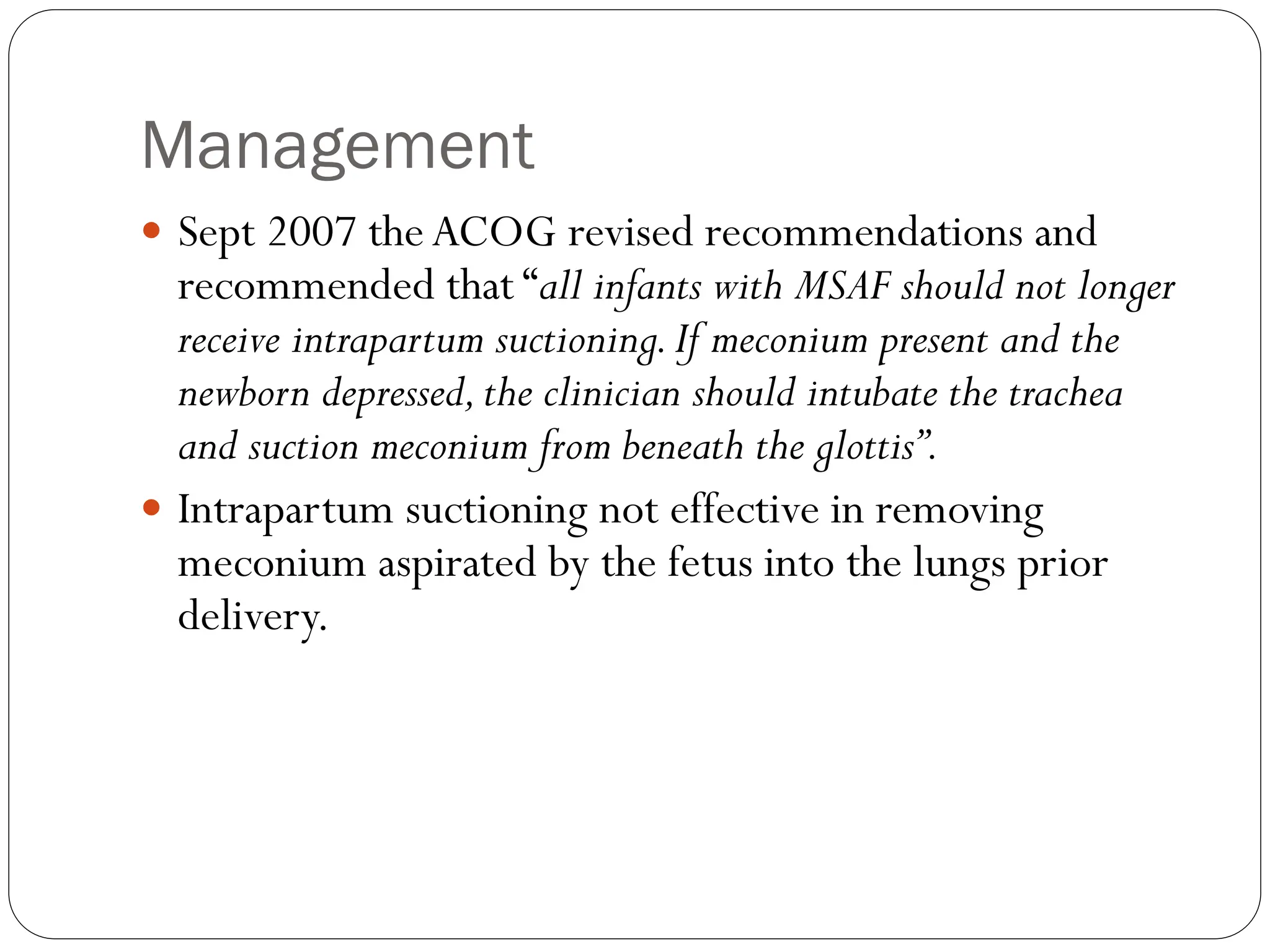 Management
 Sept 2007 theACOG revised recommendations and
recommended that “all infants with MSAF should not longer
receive intrapartum suctioning.If meconium present and the
newborn depressed,the clinician should intubate the trachea
and suction meconium from beneath the glottis”.
 Intrapartum suctioning not effective in removing
meconium aspirated by the fetus into the lungs prior
delivery.
 
