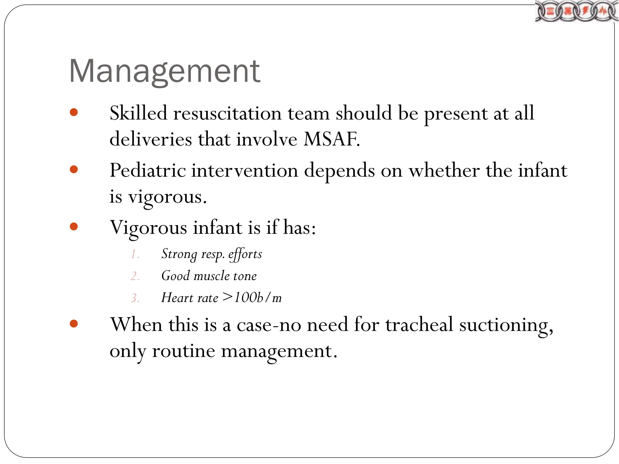 Management
 Skilled resuscitation team should be present at all
deliveries that involve MSAF.
 Pediatric intervention depends on whether the infant
is vigorous.
 Vigorous infant is if has:
1. Strong resp.efforts
2. Good muscle tone
3. Heart rate >100b/m
 When this is a case-no need for tracheal suctioning,
only routine management.
 