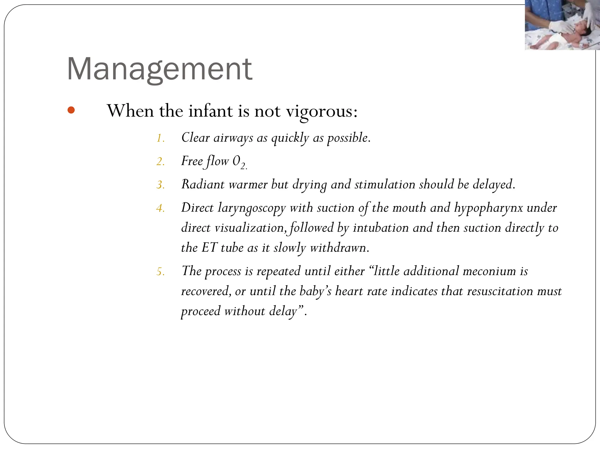 Management
 When the infant is not vigorous:
1. Clear airways as quickly as possible.
2. Free flow 02.
3. Radiant warmer but drying and stimulation should be delayed.
4. Direct laryngoscopy with suction of the mouth and hypopharynx under
direct visualization,followed by intubation and then suction directly to
the ET tube as it slowly withdrawn.
5. The process is repeated until either‘‘little additional meconium is
recovered,or until the baby’s heart rate indicates that resuscitation must
proceed without delay’’.
 