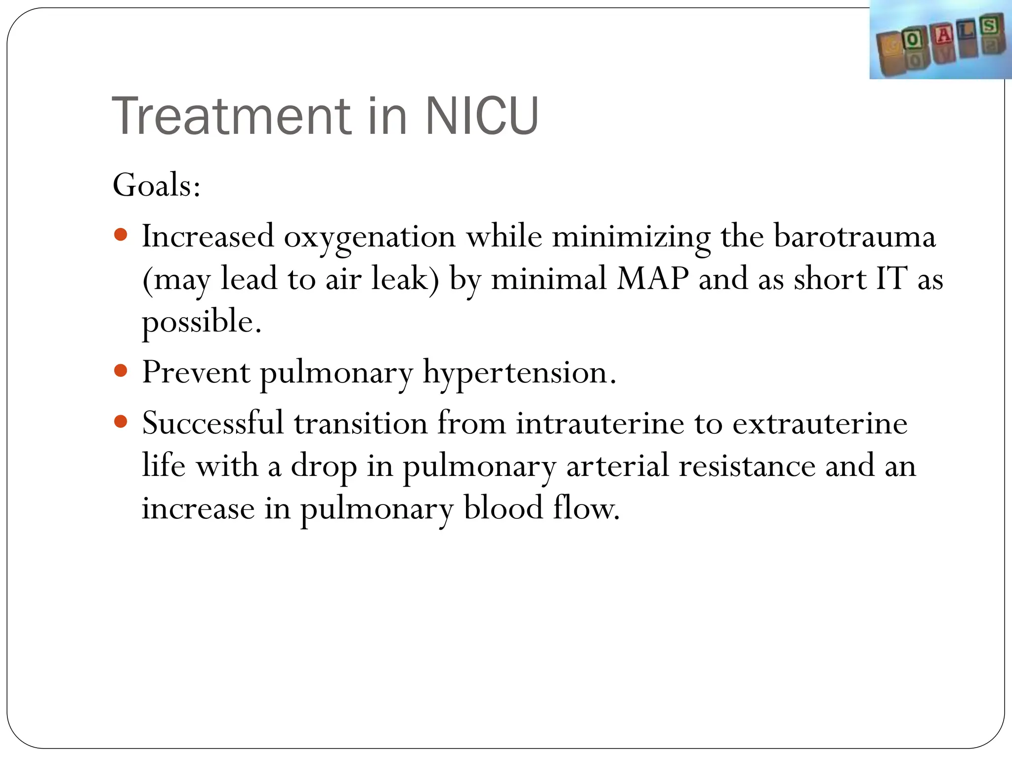 Treatment in NICU
Goals:
 Increased oxygenation while minimizing the barotrauma
(may lead to air leak) by minimal MAP and as short IT as
possible.
 Prevent pulmonary hypertension.
 Successful transition from intrauterine to extrauterine
life with a drop in pulmonary arterial resistance and an
increase in pulmonary blood flow.
 