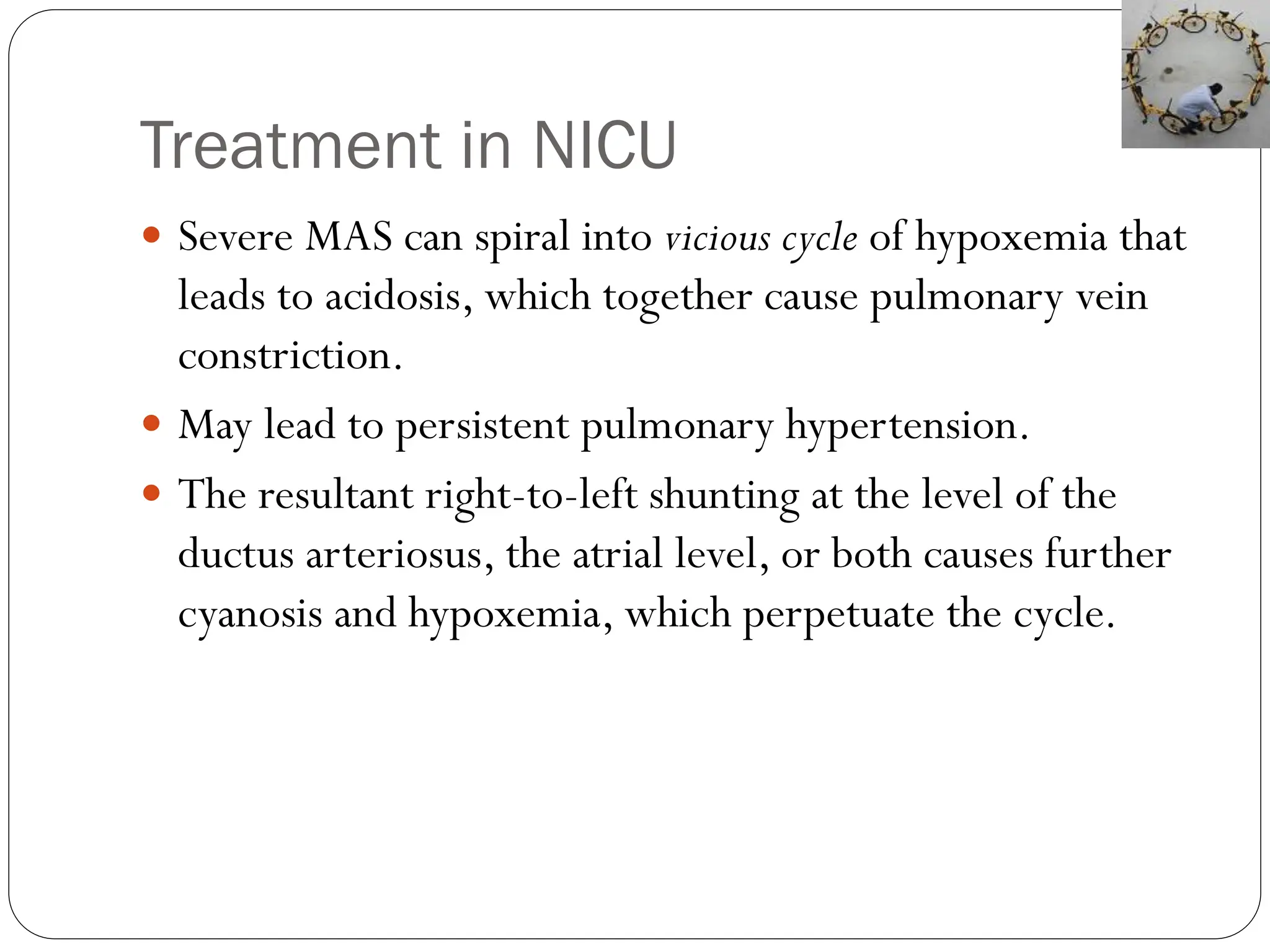 Treatment in NICU
 Severe MAS can spiral into vicious cycle of hypoxemia that
leads to acidosis, which together cause pulmonary vein
constriction.
 May lead to persistent pulmonary hypertension.
 The resultant right-to-left shunting at the level of the
ductus arteriosus, the atrial level, or both causes further
cyanosis and hypoxemia, which perpetuate the cycle.
 