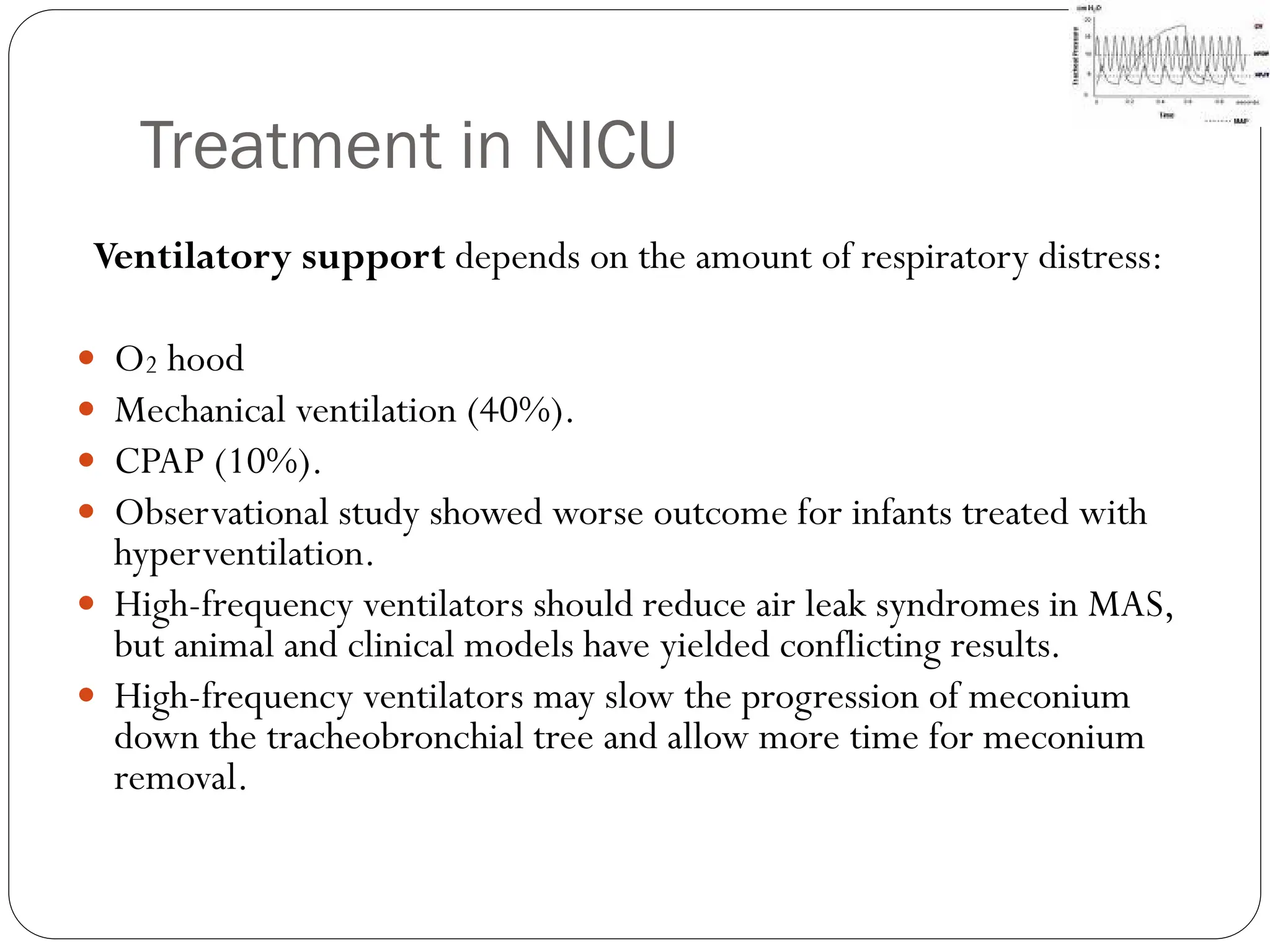 Treatment in NICU
Ventilatory support depends on the amount of respiratory distress:
 O2 hood
 Mechanical ventilation (40%).
 CPAP (10%).
 Observational study showed worse outcome for infants treated with
hyperventilation.
 High-frequency ventilators should reduce air leak syndromes in MAS,
but animal and clinical models have yielded conflicting results.
 High-frequency ventilators may slow the progression of meconium
down the tracheobronchial tree and allow more time for meconium
removal.
 