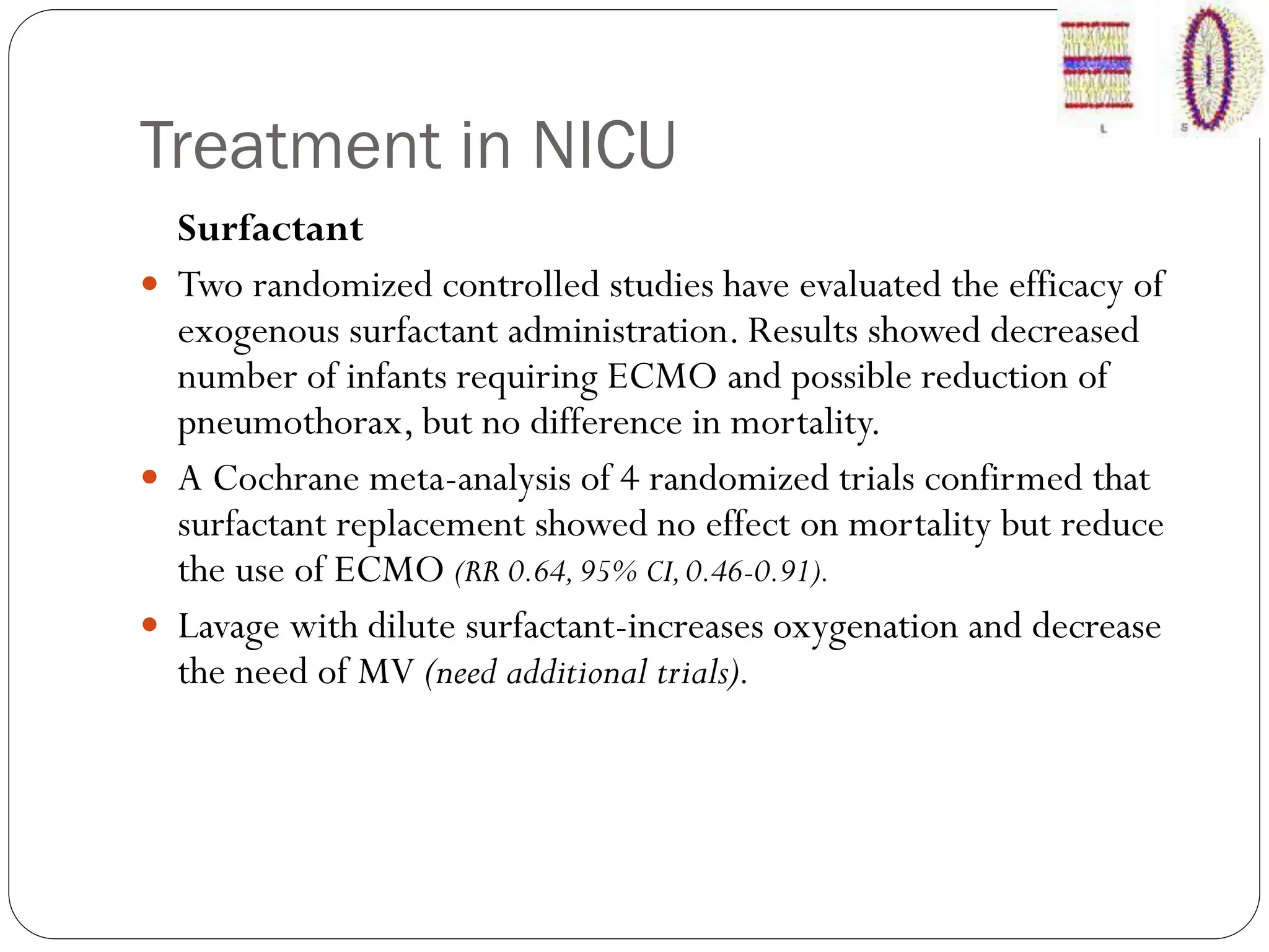 Treatment in NICU
Surfactant
 Two randomized controlled studies have evaluated the efficacy of
exogenous surfactant administration. Results showed decreased
number of infants requiring ECMO and possible reduction of
pneumothorax, but no difference in mortality.
 A Cochrane meta-analysis of 4 randomized trials confirmed that
surfactant replacement showed no effect on mortality but reduce
the use of ECMO (RR 0.64,95% CI,0.46-0.91).
 Lavage with dilute surfactant-increases oxygenation and decrease
the need of MV (need additional trials).
 