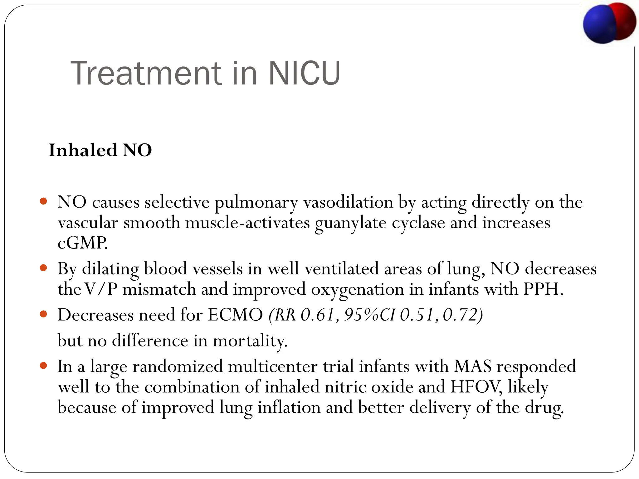 Treatment in NICU
Inhaled NO
 NO causes selective pulmonary vasodilation by acting directly on the
vascular smooth muscle-activates guanylate cyclase and increases
cGMP.
 By dilating blood vessels in well ventilated areas of lung, NO decreases
theV/P mismatch and improved oxygenation in infants with PPH.
 Decreases need for ECMO (RR 0.61,95%CI 0.51,0.72)
but no difference in mortality.
 In a large randomized multicenter trial infants with MAS responded
well to the combination of inhaled nitric oxide and HFOV, likely
because of improved lung inflation and better delivery of the drug.
 