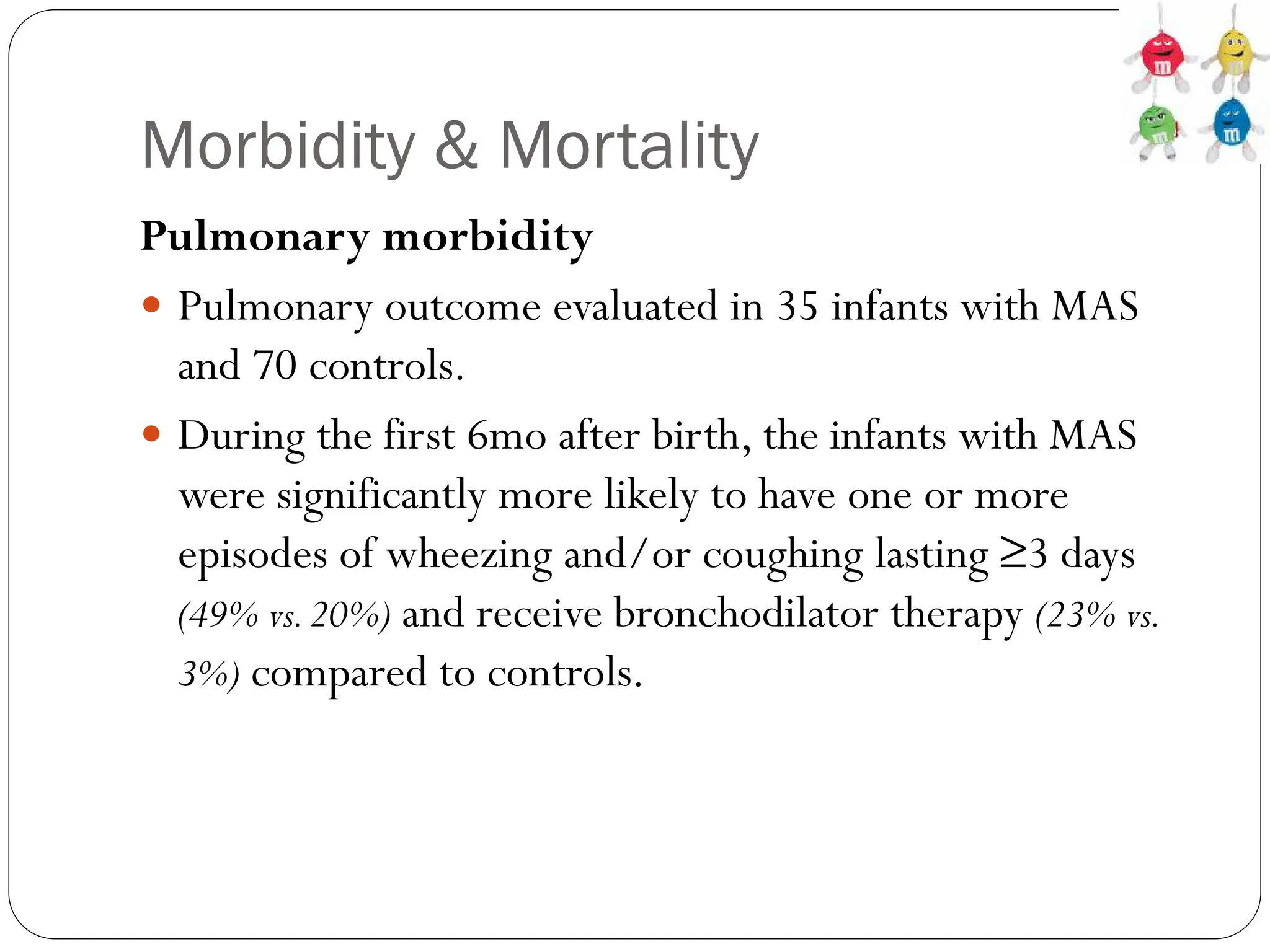 Morbidity & Mortality
Pulmonary morbidity
 Pulmonary outcome evaluated in 35 infants with MAS
and 70 controls.
 During the first 6mo after birth, the infants with MAS
were significantly more likely to have one or more
episodes of wheezing and/or coughing lasting ≥3 days
(49% vs.20%) and receive bronchodilator therapy (23% vs.
3%) compared to controls.
 