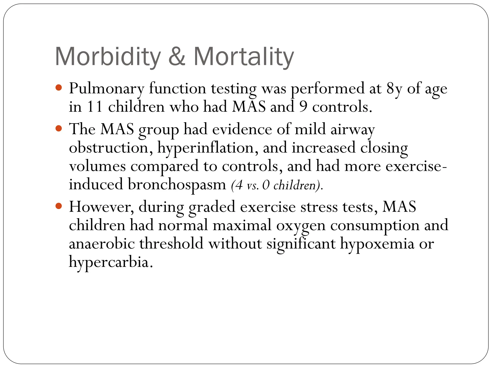 Morbidity & Mortality
 Pulmonary function testing was performed at 8y of age
in 11 children who had MAS and 9 controls.
 The MAS group had evidence of mild airway
obstruction, hyperinflation, and increased closing
volumes compared to controls, and had more exercise-
induced bronchospasm (4 vs.0 children).
 However, during graded exercise stress tests, MAS
children had normal maximal oxygen consumption and
anaerobic threshold without significant hypoxemia or
hypercarbia.
 