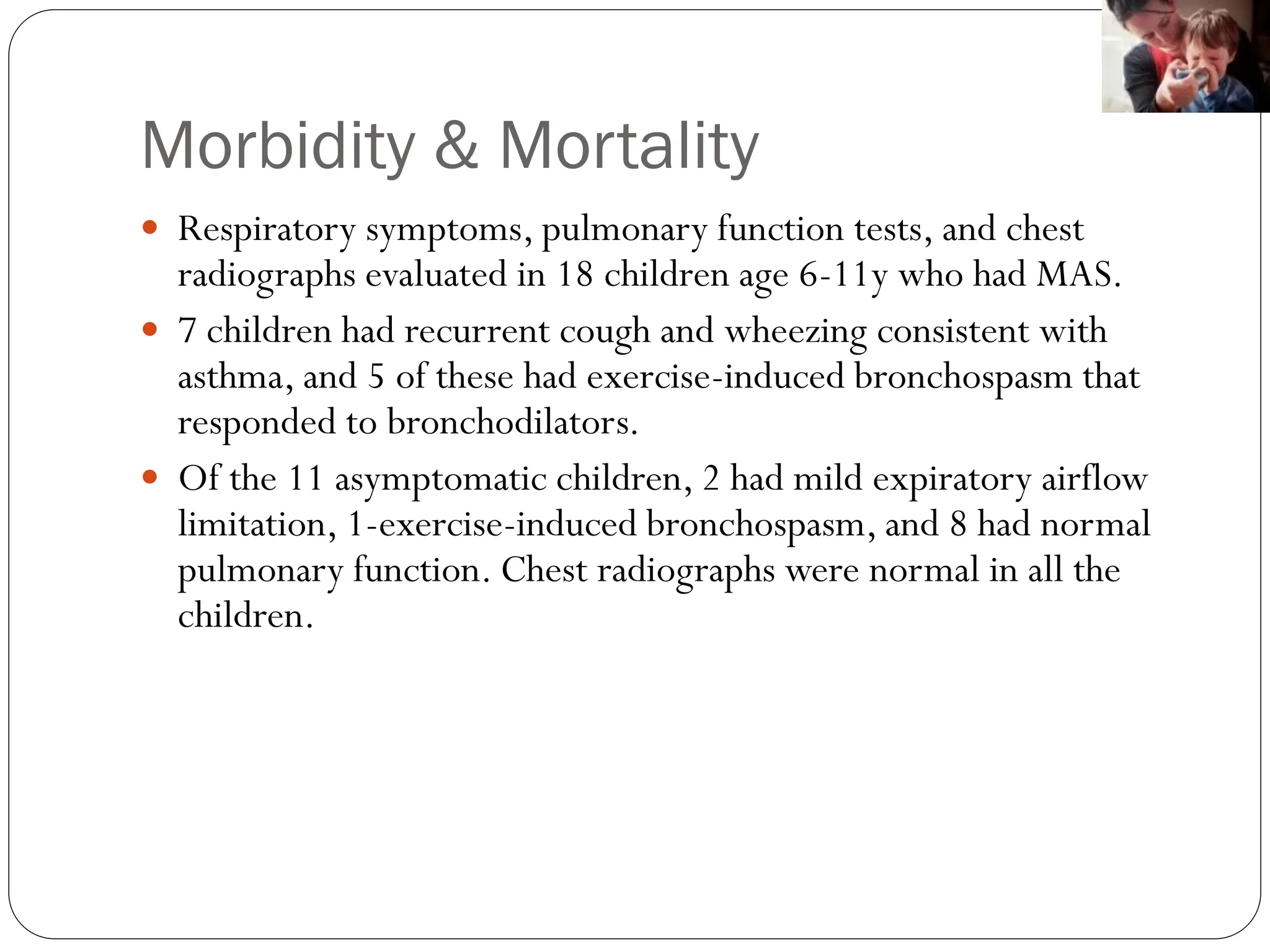Morbidity & Mortality
 Respiratory symptoms, pulmonary function tests, and chest
radiographs evaluated in 18 children age 6-11y who had MAS.
 7 children had recurrent cough and wheezing consistent with
asthma, and 5 of these had exercise-induced bronchospasm that
responded to bronchodilators.
 Of the 11 asymptomatic children, 2 had mild expiratory airflow
limitation, 1-exercise-induced bronchospasm, and 8 had normal
pulmonary function. Chest radiographs were normal in all the
children.
 