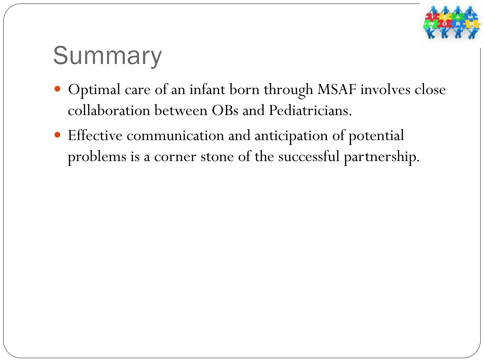 Summary
 Optimal care of an infant born through MSAF involves close
collaboration between OBs and Pediatricians.
 Effective communication and anticipation of potential
problems is a corner stone of the successful partnership.
 