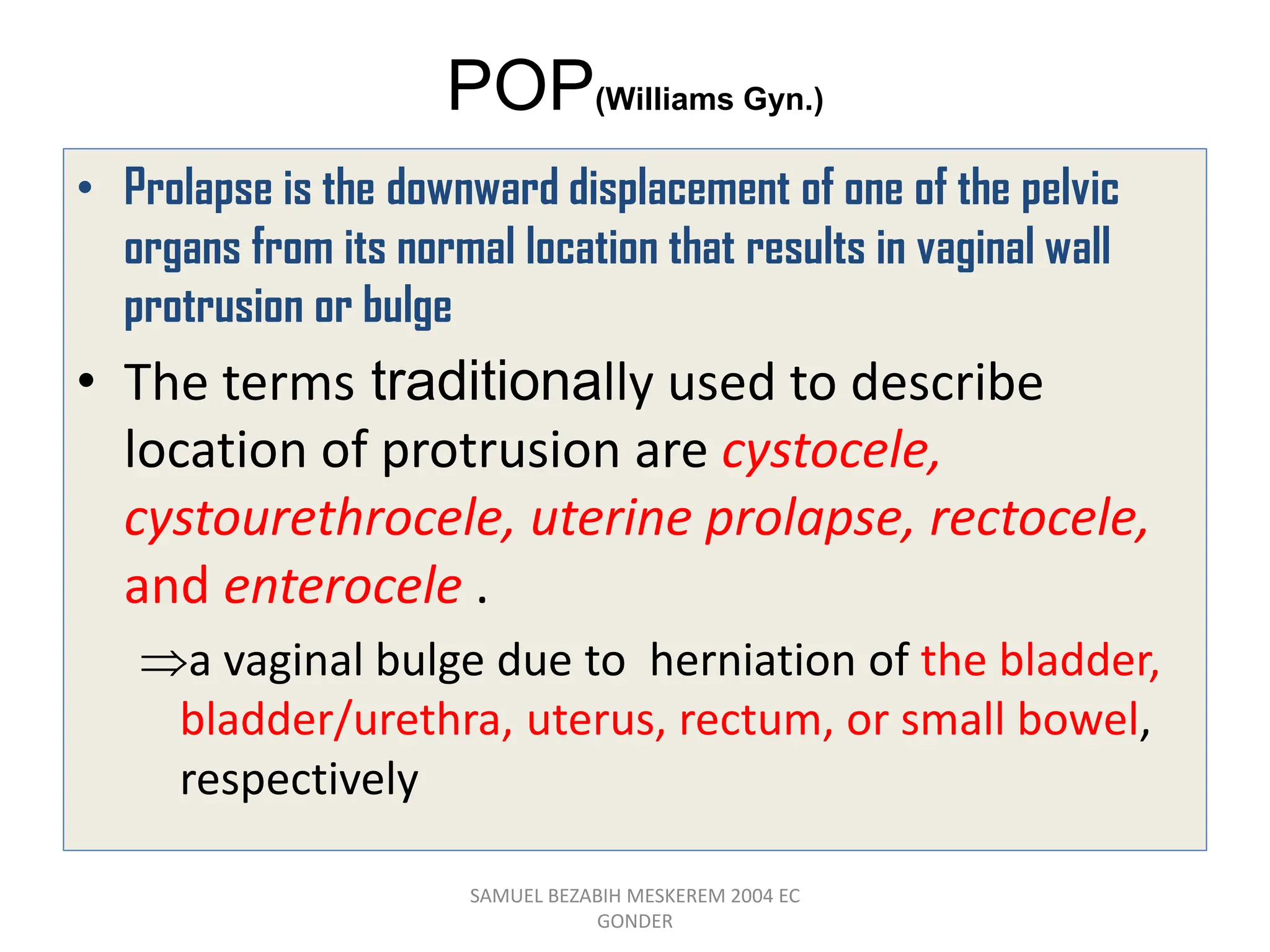 POP(Williams Gyn.)
• Prolapse is the downward displacement of one of the pelvic
organs from its normal location that results in vaginal wall
protrusion or bulge
• The terms traditionally used to describe
location of protrusion are cystocele,
cystourethrocele, uterine prolapse, rectocele,
and enterocele .
a vaginal bulge due to herniation of the bladder,
bladder/urethra, uterus, rectum, or small bowel,
respectively
SAMUEL BEZABIH MESKEREM 2004 EC
GONDER
 