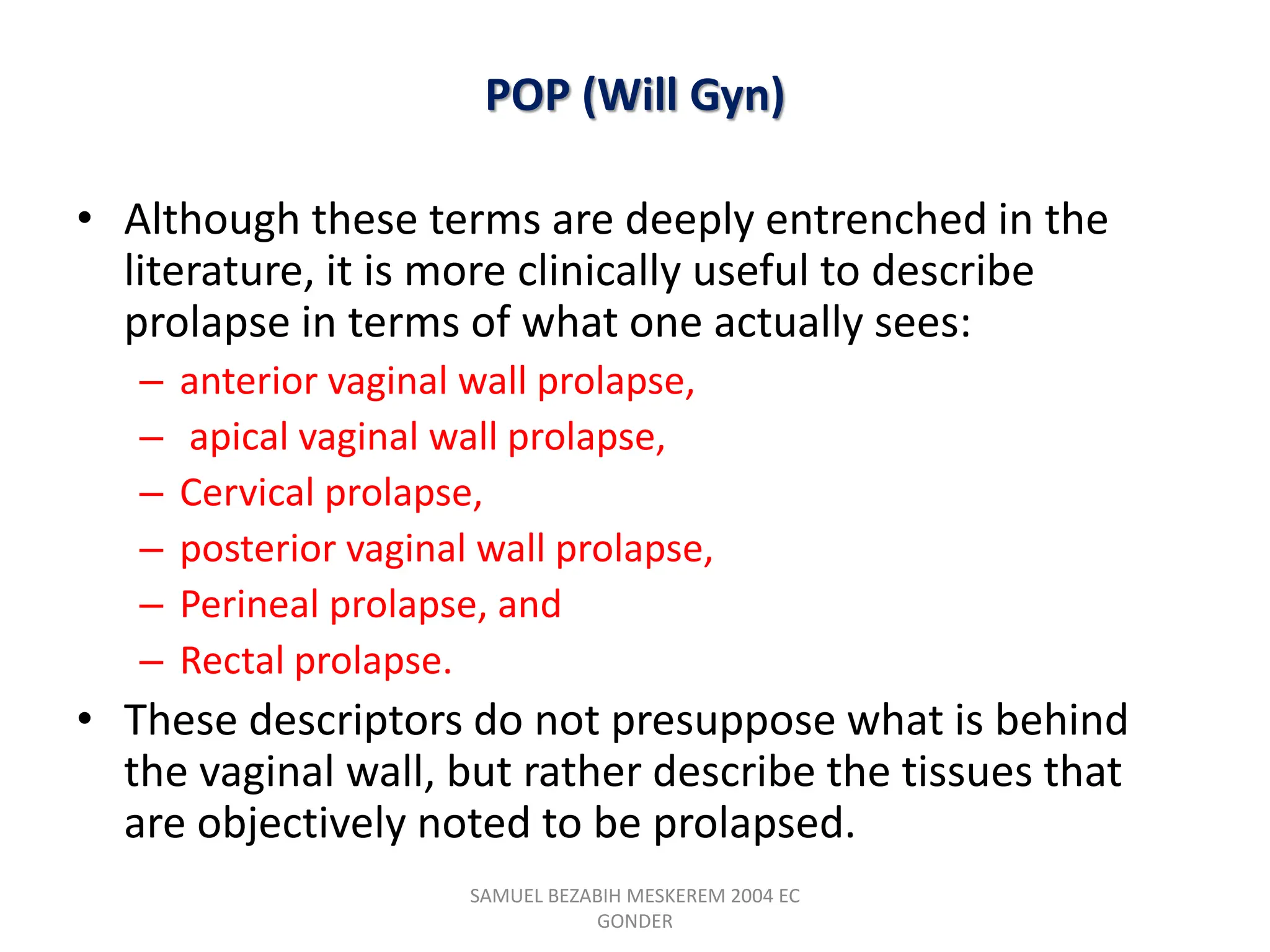 POP (Will Gyn)
• Although these terms are deeply entrenched in the
literature, it is more clinically useful to describe
prolapse in terms of what one actually sees:
– anterior vaginal wall prolapse,
– apical vaginal wall prolapse,
– Cervical prolapse,
– posterior vaginal wall prolapse,
– Perineal prolapse, and
– Rectal prolapse.
• These descriptors do not presuppose what is behind
the vaginal wall, but rather describe the tissues that
are objectively noted to be prolapsed.
SAMUEL BEZABIH MESKEREM 2004 EC
GONDER
 