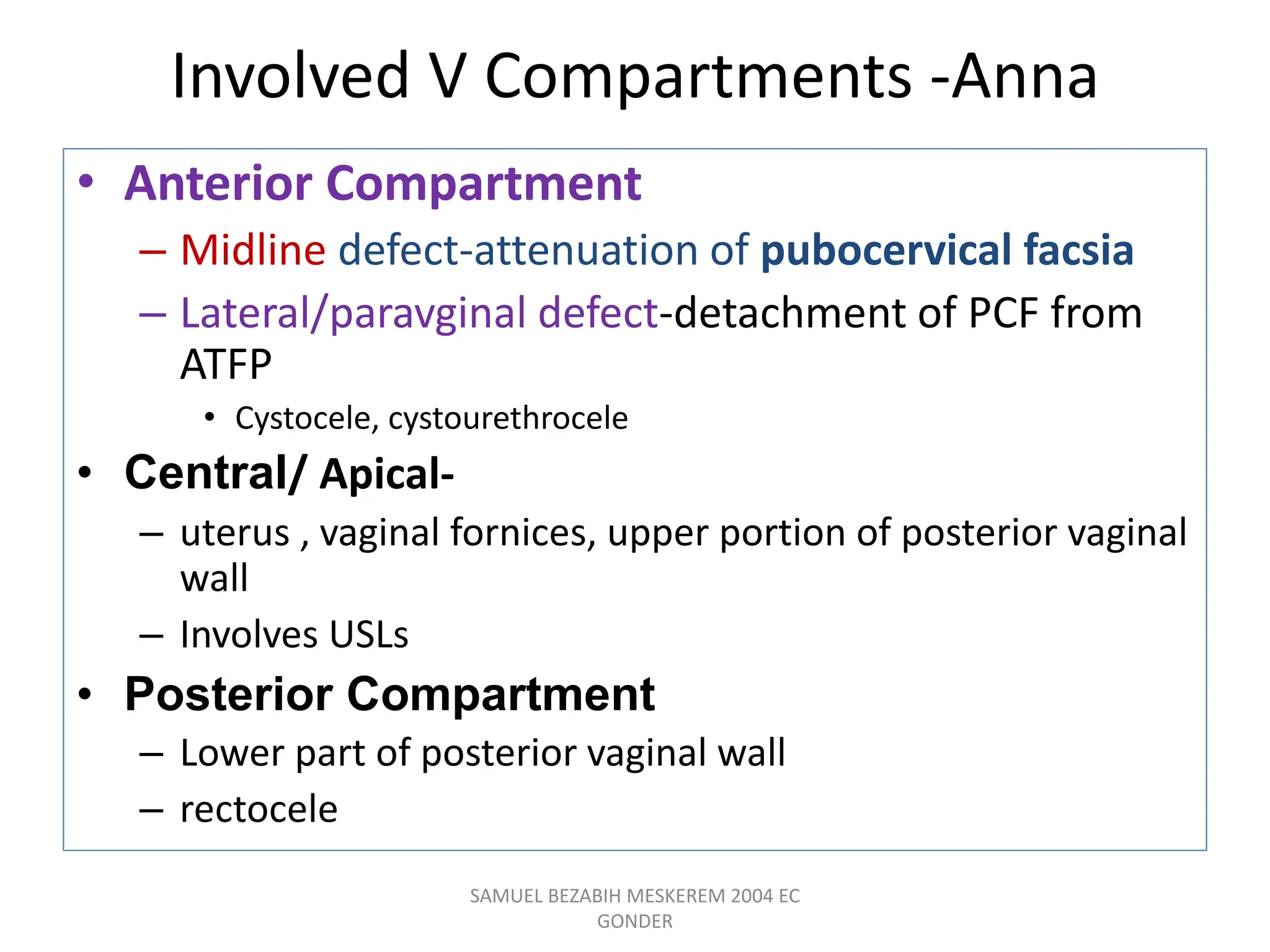 Involved V Compartments -Anna
• Anterior Compartment
– Midline defect-attenuation of pubocervical facsia
– Lateral/paravginal defect-detachment of PCF from
ATFP
• Cystocele, cystourethrocele
• Central/ Apical-
– uterus , vaginal fornices, upper portion of posterior vaginal
wall
– Involves USLs
• Posterior Compartment
– Lower part of posterior vaginal wall
– rectocele
SAMUEL BEZABIH MESKEREM 2004 EC
GONDER
 