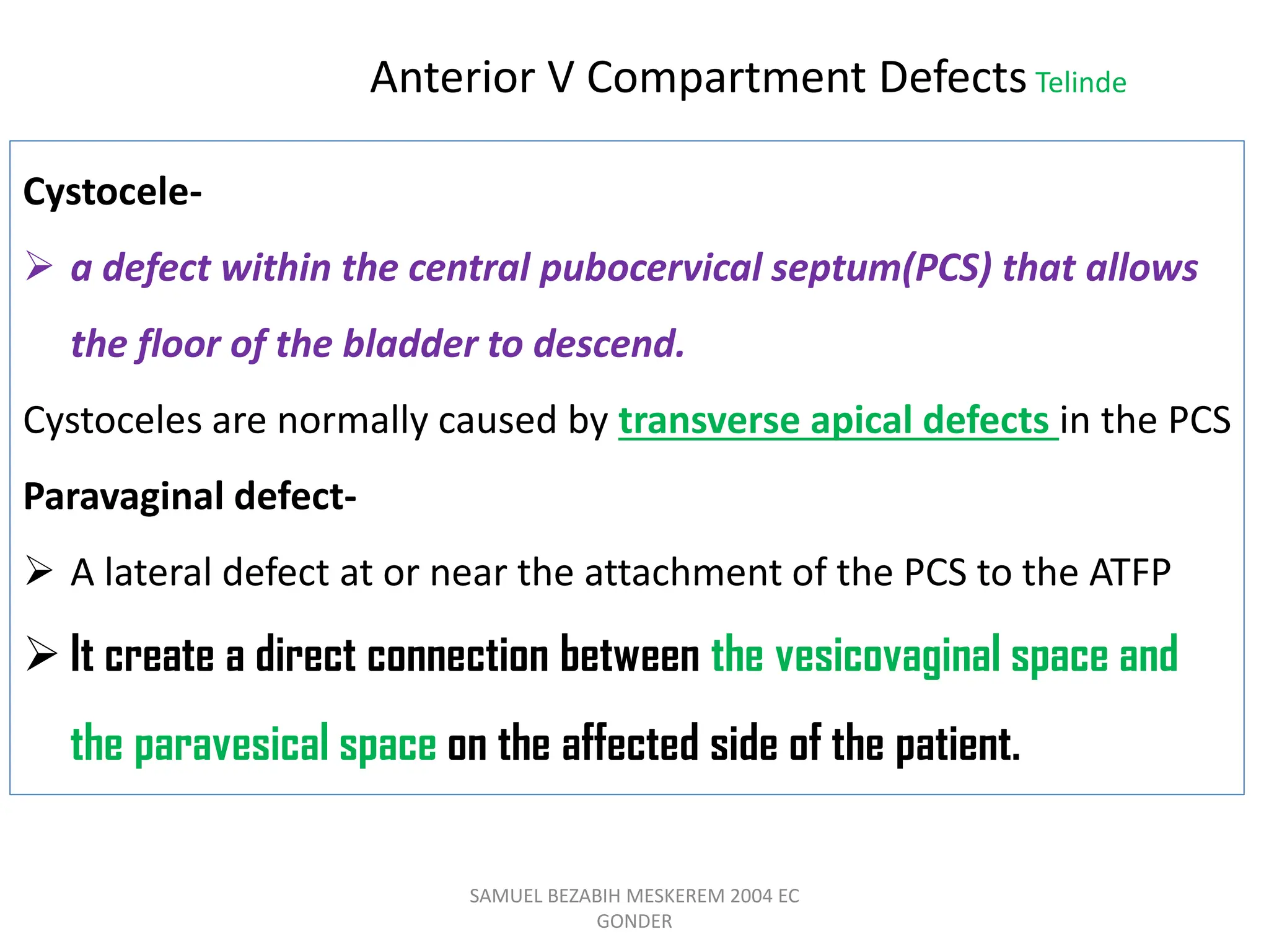 SAMUEL BEZABIH MESKEREM 2004 EC
GONDER
Cystocele-
 a defect within the central pubocervical septum(PCS) that allows
the floor of the bladder to descend.
Cystoceles are normally caused by transverse apical defects in the PCS
Paravaginal defect-
 A lateral defect at or near the attachment of the PCS to the ATFP
 It create a direct connection between the vesicovaginal space and
the paravesical space on the affected side of the patient.
Anterior V Compartment Defects Telinde
 