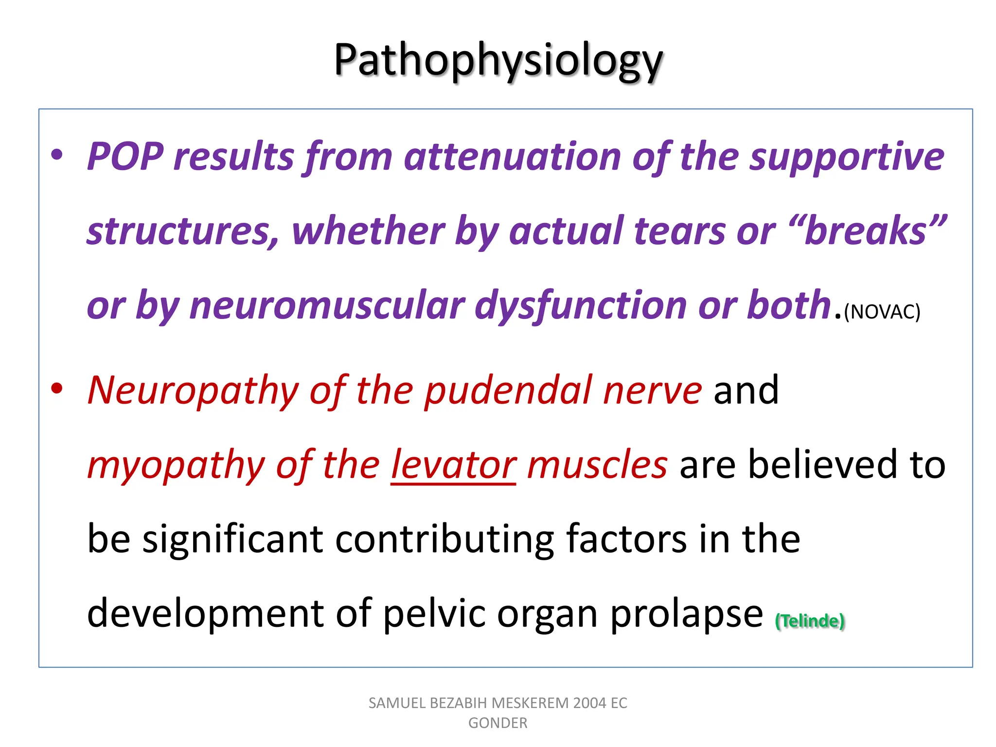 Pathophysiology
• POP results from attenuation of the supportive
structures, whether by actual tears or “breaks”
or by neuromuscular dysfunction or both.(NOVAC)
• Neuropathy of the pudendal nerve and
myopathy of the levator muscles are believed to
be significant contributing factors in the
development of pelvic organ prolapse (Telinde)
SAMUEL BEZABIH MESKEREM 2004 EC
GONDER
 
