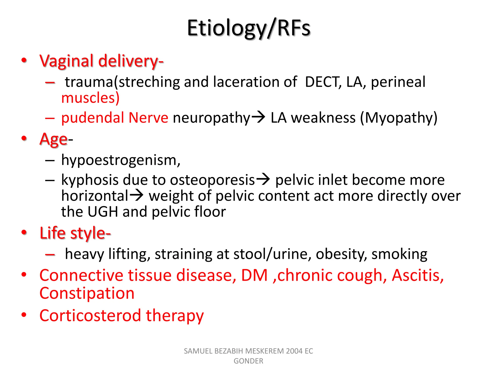 Etiology/RFs
• Vaginal delivery-
– trauma(streching and laceration of DECT, LA, perineal
muscles)
– pudendal Nerve neuropathy LA weakness (Myopathy)
• Age-
– hypoestrogenism,
– kyphosis due to osteoporesis pelvic inlet become more
horizontal weight of pelvic content act more directly over
the UGH and pelvic floor
• Life style-
– heavy lifting, straining at stool/urine, obesity, smoking
• Connective tissue disease, DM ,chronic cough, Ascitis,
Constipation
• Corticosterod therapy
SAMUEL BEZABIH MESKEREM 2004 EC
GONDER
 