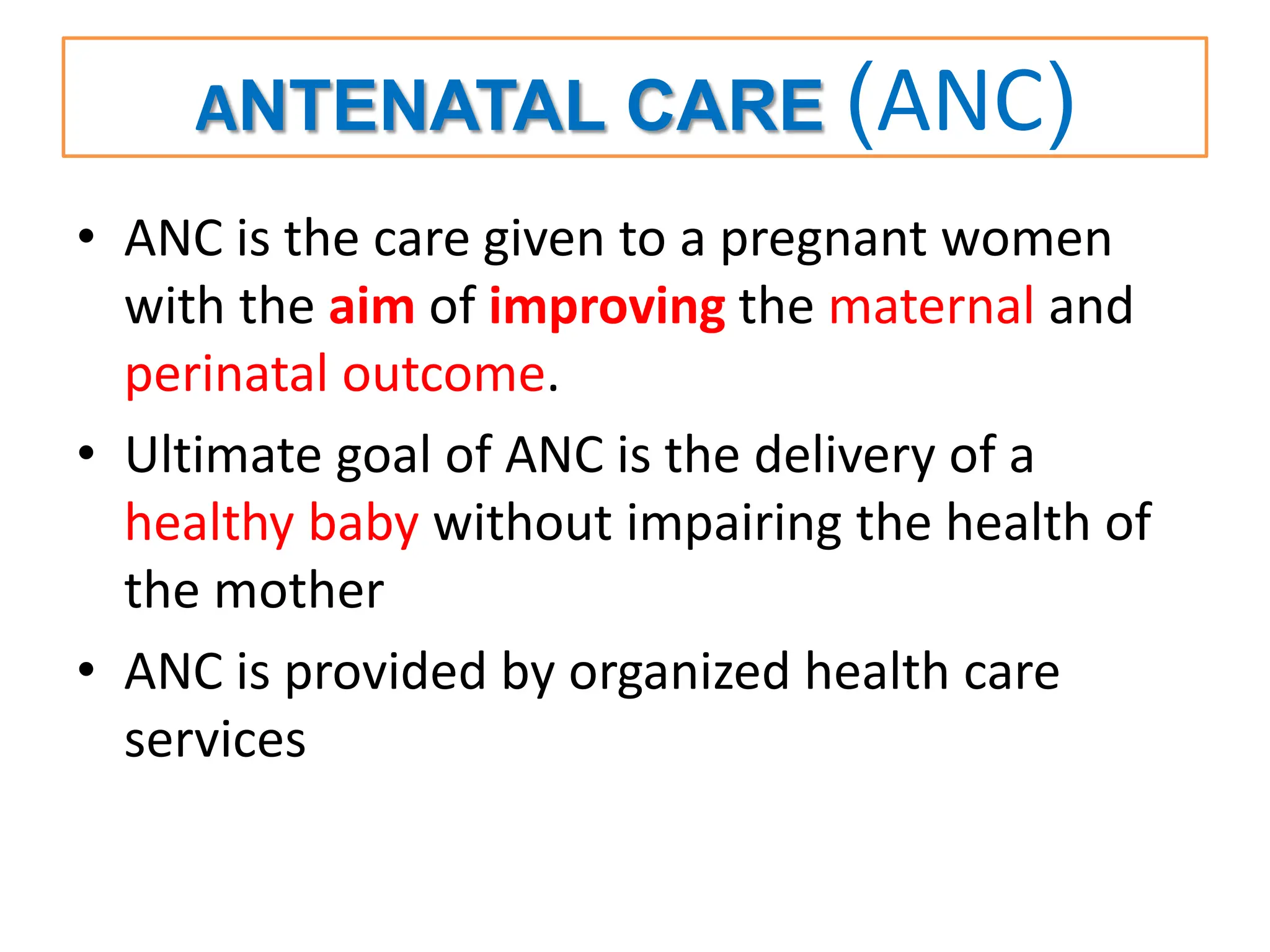 ANTENATAL CARE (ANC)
• ANC is the care given to a pregnant women
with the aim of improving the maternal and
perinatal outcome.
• Ultimate goal of ANC is the delivery of a
healthy baby without impairing the health of
the mother
• ANC is provided by organized health care
services
 