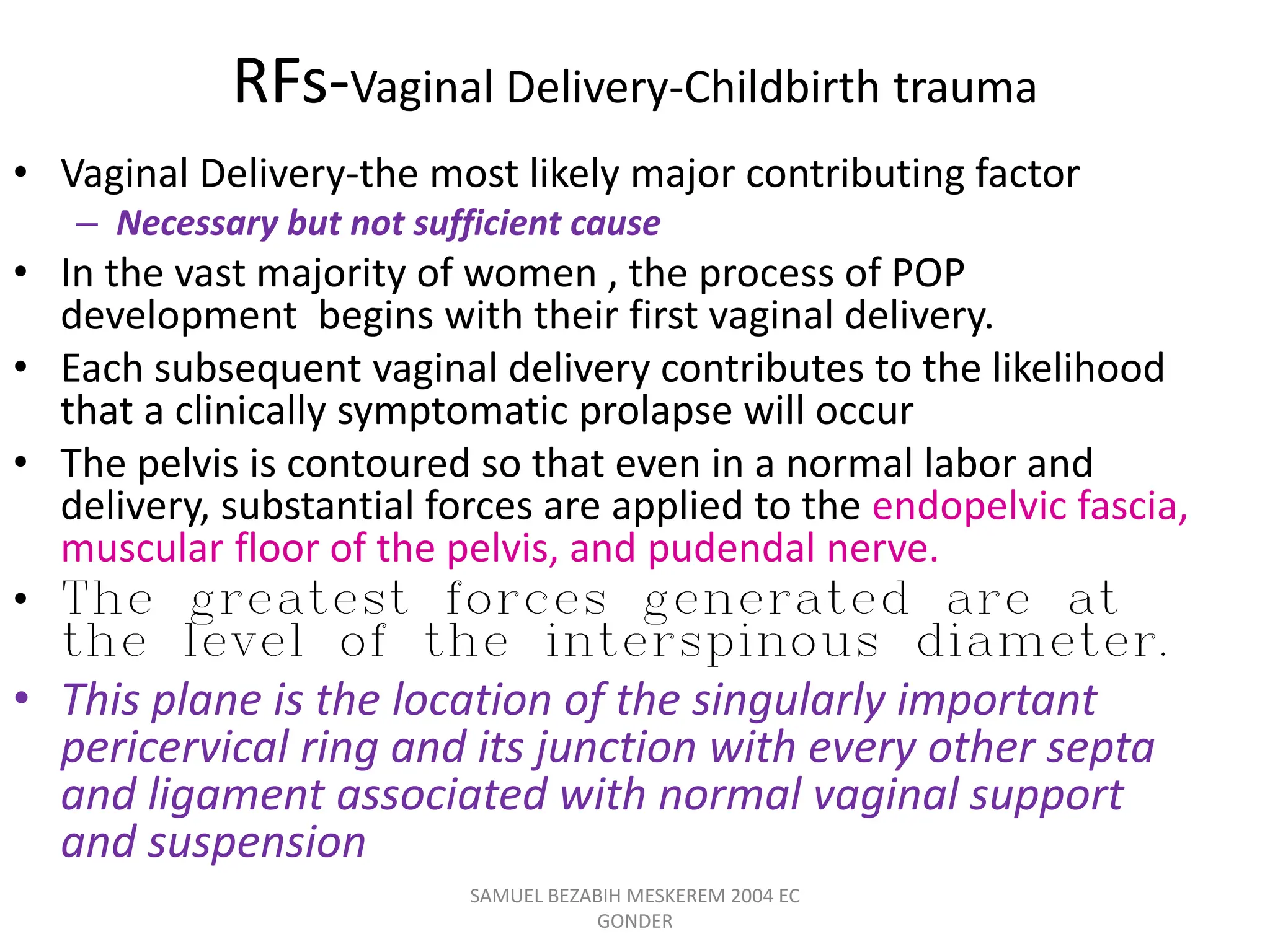 RFs-Vaginal Delivery-Childbirth trauma
• Vaginal Delivery-the most likely major contributing factor
– Necessary but not sufficient cause
• In the vast majority of women , the process of POP
development begins with their first vaginal delivery.
• Each subsequent vaginal delivery contributes to the likelihood
that a clinically symptomatic prolapse will occur
• The pelvis is contoured so that even in a normal labor and
delivery, substantial forces are applied to the endopelvic fascia,
muscular floor of the pelvis, and pudendal nerve.
• The greatest forces generated are at
the level of the interspinous diameter.
• This plane is the location of the singularly important
pericervical ring and its junction with every other septa
and ligament associated with normal vaginal support
and suspension
SAMUEL BEZABIH MESKEREM 2004 EC
GONDER
 