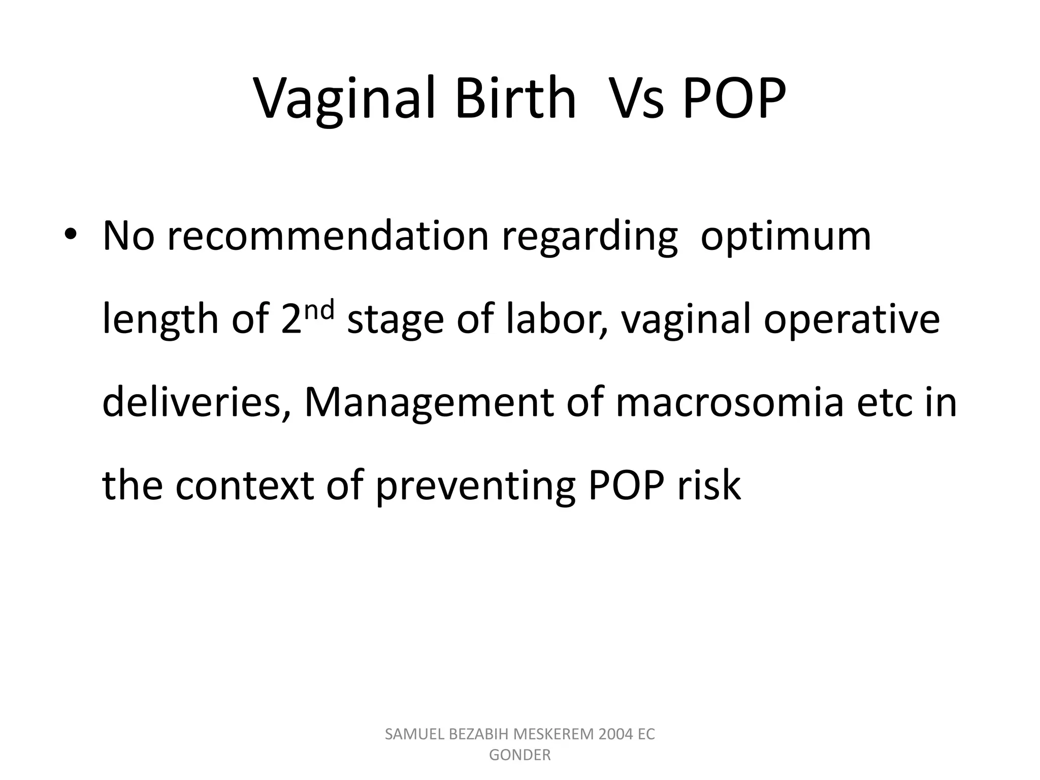 Vaginal Birth Vs POP
• No recommendation regarding optimum
length of 2nd stage of labor, vaginal operative
deliveries, Management of macrosomia etc in
the context of preventing POP risk
SAMUEL BEZABIH MESKEREM 2004 EC
GONDER
 