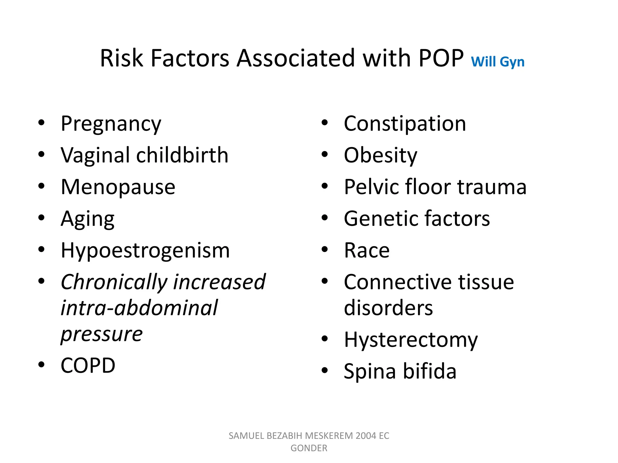 Risk Factors Associated with POP Will Gyn
• Pregnancy
• Vaginal childbirth
• Menopause
• Aging
• Hypoestrogenism
• Chronically increased
intra-abdominal
pressure
• COPD
• Constipation
• Obesity
• Pelvic floor trauma
• Genetic factors
• Race
• Connective tissue
disorders
• Hysterectomy
• Spina bifida
SAMUEL BEZABIH MESKEREM 2004 EC
GONDER
 