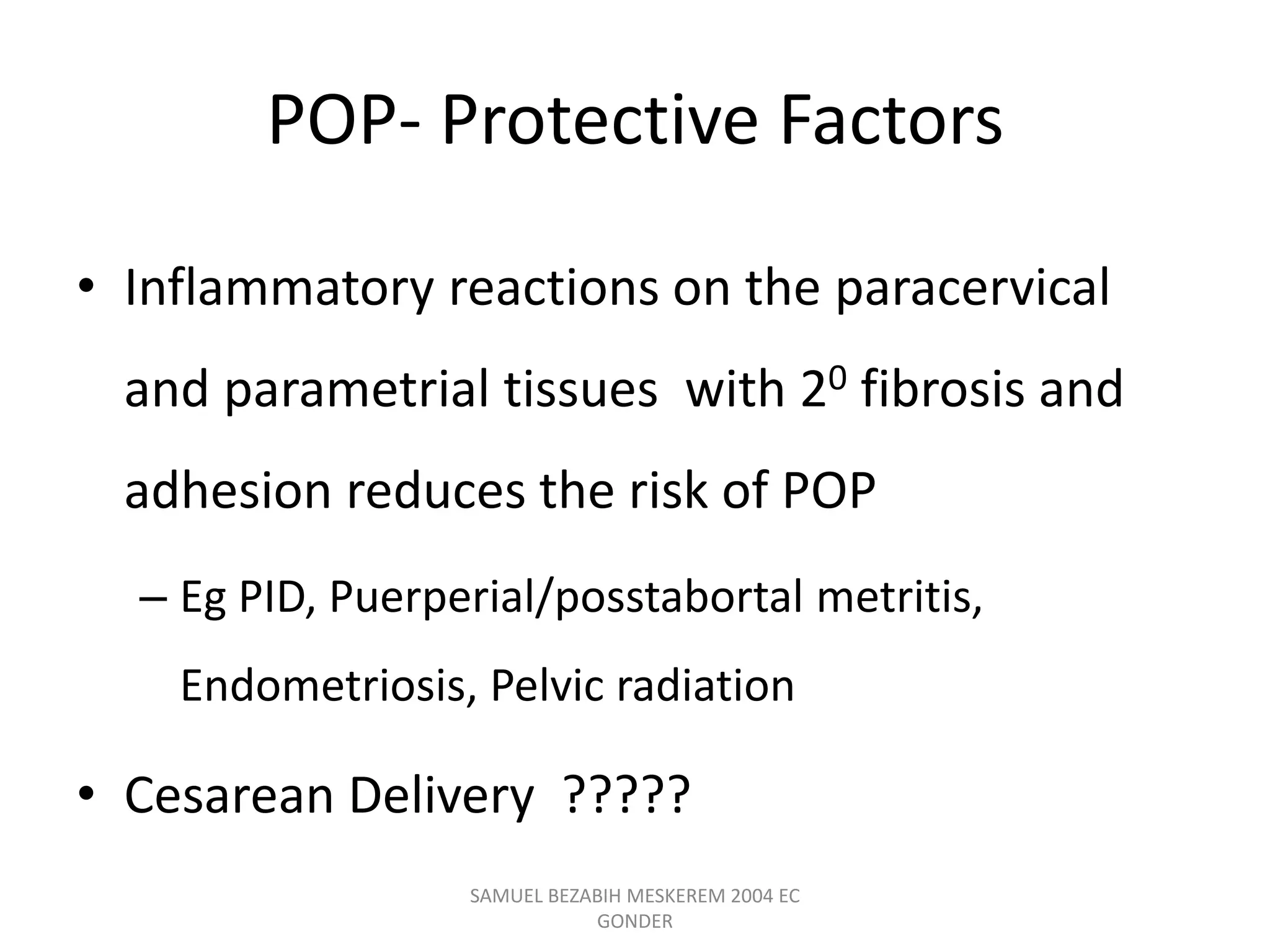 POP- Protective Factors
• Inflammatory reactions on the paracervical
and parametrial tissues with 20 fibrosis and
adhesion reduces the risk of POP
– Eg PID, Puerperial/posstabortal metritis,
Endometriosis, Pelvic radiation
• Cesarean Delivery ?????
SAMUEL BEZABIH MESKEREM 2004 EC
GONDER
 