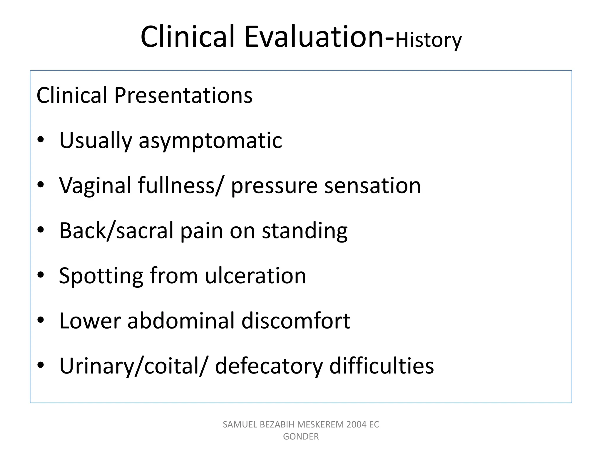 Clinical Evaluation-History
Clinical Presentations
• Usually asymptomatic
• Vaginal fullness/ pressure sensation
• Back/sacral pain on standing
• Spotting from ulceration
• Lower abdominal discomfort
• Urinary/coital/ defecatory difficulties
SAMUEL BEZABIH MESKEREM 2004 EC
GONDER
 
