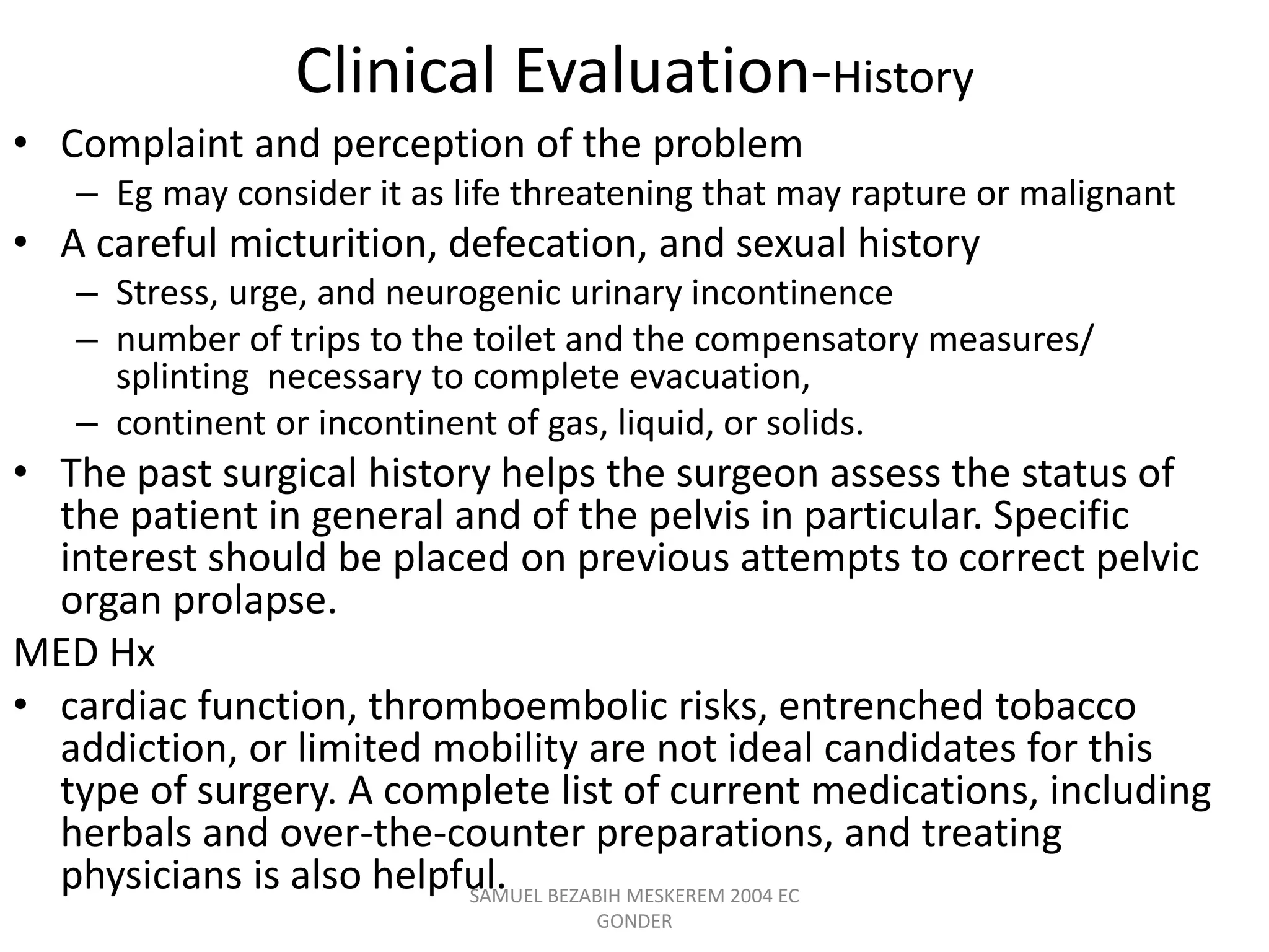 Clinical Evaluation-History
• Complaint and perception of the problem
– Eg may consider it as life threatening that may rapture or malignant
• A careful micturition, defecation, and sexual history
– Stress, urge, and neurogenic urinary incontinence
– number of trips to the toilet and the compensatory measures/
splinting necessary to complete evacuation,
– continent or incontinent of gas, liquid, or solids.
• The past surgical history helps the surgeon assess the status of
the patient in general and of the pelvis in particular. Specific
interest should be placed on previous attempts to correct pelvic
organ prolapse.
MED Hx
• cardiac function, thromboembolic risks, entrenched tobacco
addiction, or limited mobility are not ideal candidates for this
type of surgery. A complete list of current medications, including
herbals and over-the-counter preparations, and treating
physicians is also helpful.
SAMUEL BEZABIH MESKEREM 2004 EC
GONDER
 