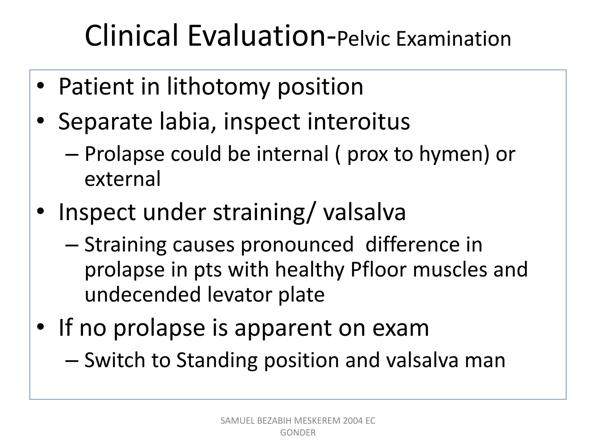Clinical Evaluation-Pelvic Examination
• Patient in lithotomy position
• Separate labia, inspect interoitus
– Prolapse could be internal ( prox to hymen) or
external
• Inspect under straining/ valsalva
– Straining causes pronounced difference in
prolapse in pts with healthy Pfloor muscles and
undecended levator plate
• If no prolapse is apparent on exam
– Switch to Standing position and valsalva man
SAMUEL BEZABIH MESKEREM 2004 EC
GONDER
 