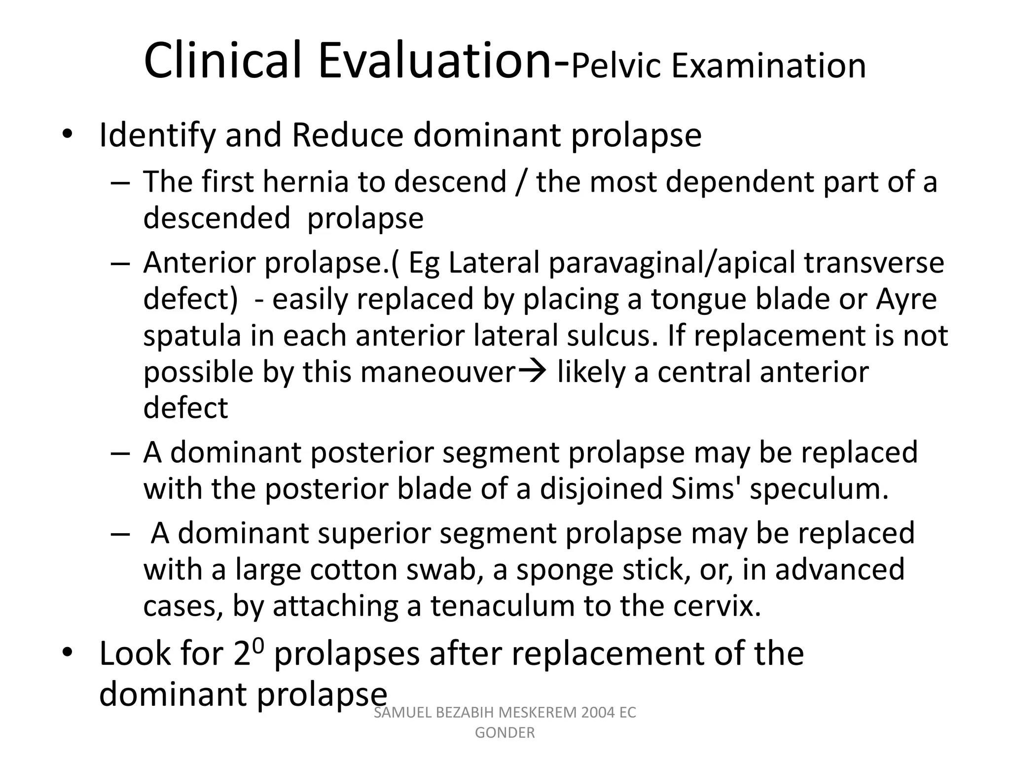 Clinical Evaluation-Pelvic Examination
• Identify and Reduce dominant prolapse
– The first hernia to descend / the most dependent part of a
descended prolapse
– Anterior prolapse.( Eg Lateral paravaginal/apical transverse
defect) - easily replaced by placing a tongue blade or Ayre
spatula in each anterior lateral sulcus. If replacement is not
possible by this maneouver likely a central anterior
defect
– A dominant posterior segment prolapse may be replaced
with the posterior blade of a disjoined Sims' speculum.
– A dominant superior segment prolapse may be replaced
with a large cotton swab, a sponge stick, or, in advanced
cases, by attaching a tenaculum to the cervix.
• Look for 20 prolapses after replacement of the
dominant prolapse
SAMUEL BEZABIH MESKEREM 2004 EC
GONDER
 
