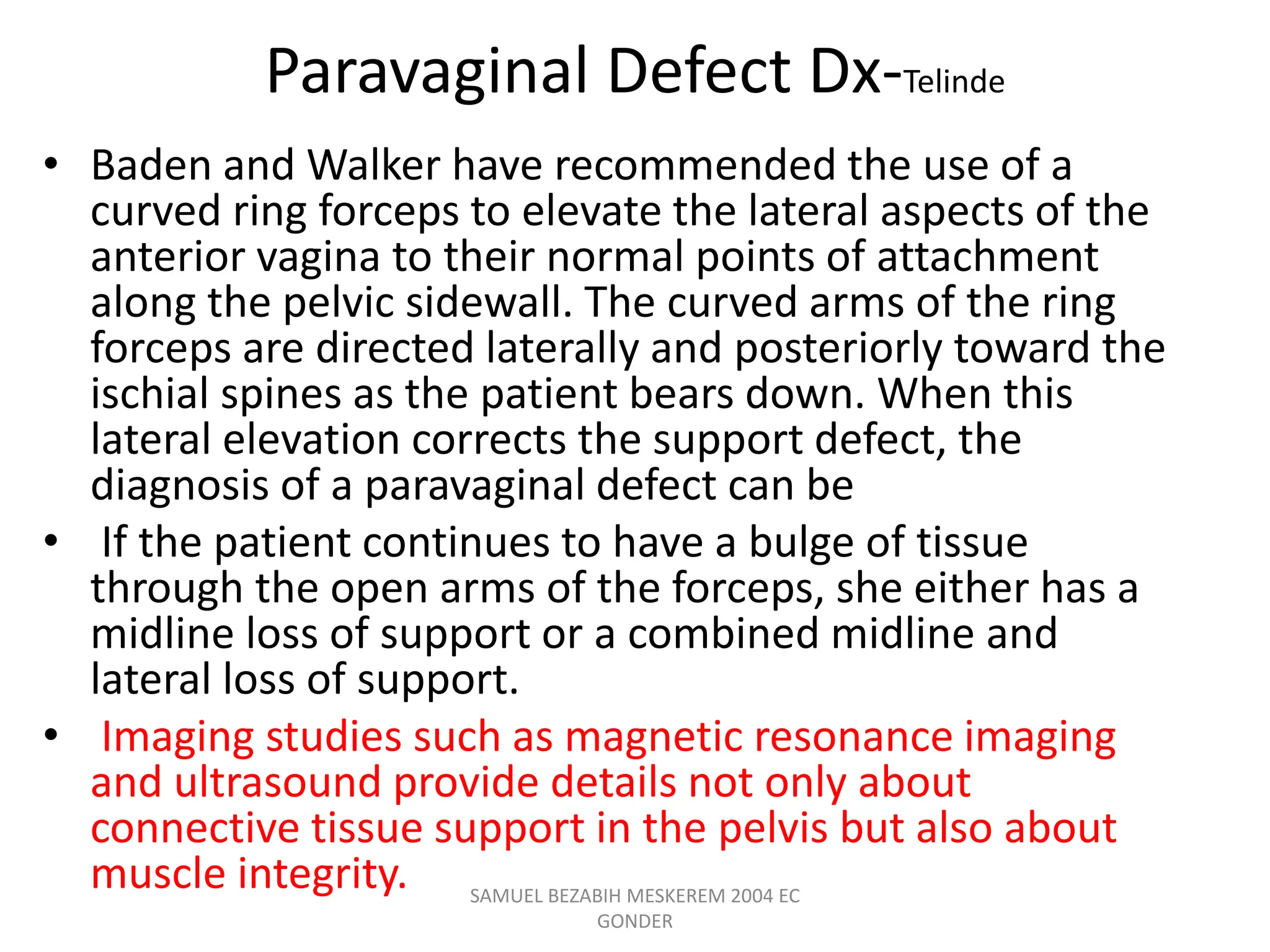 Paravaginal Defect Dx-Telinde
• Baden and Walker have recommended the use of a
curved ring forceps to elevate the lateral aspects of the
anterior vagina to their normal points of attachment
along the pelvic sidewall. The curved arms of the ring
forceps are directed laterally and posteriorly toward the
ischial spines as the patient bears down. When this
lateral elevation corrects the support defect, the
diagnosis of a paravaginal defect can be
• If the patient continues to have a bulge of tissue
through the open arms of the forceps, she either has a
midline loss of support or a combined midline and
lateral loss of support.
• Imaging studies such as magnetic resonance imaging
and ultrasound provide details not only about
connective tissue support in the pelvis but also about
muscle integrity. SAMUEL BEZABIH MESKEREM 2004 EC
GONDER
 