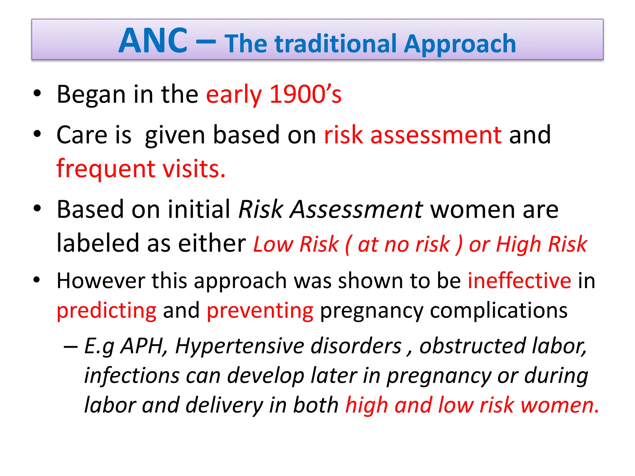 ANC – The traditional Approach
• Began in the early 1900’s
• Care is given based on risk assessment and
frequent visits.
• Based on initial Risk Assessment women are
labeled as either Low Risk ( at no risk ) or High Risk
• However this approach was shown to be ineffective in
predicting and preventing pregnancy complications
– E.g APH, Hypertensive disorders , obstructed labor,
infections can develop later in pregnancy or during
labor and delivery in both high and low risk women.
 