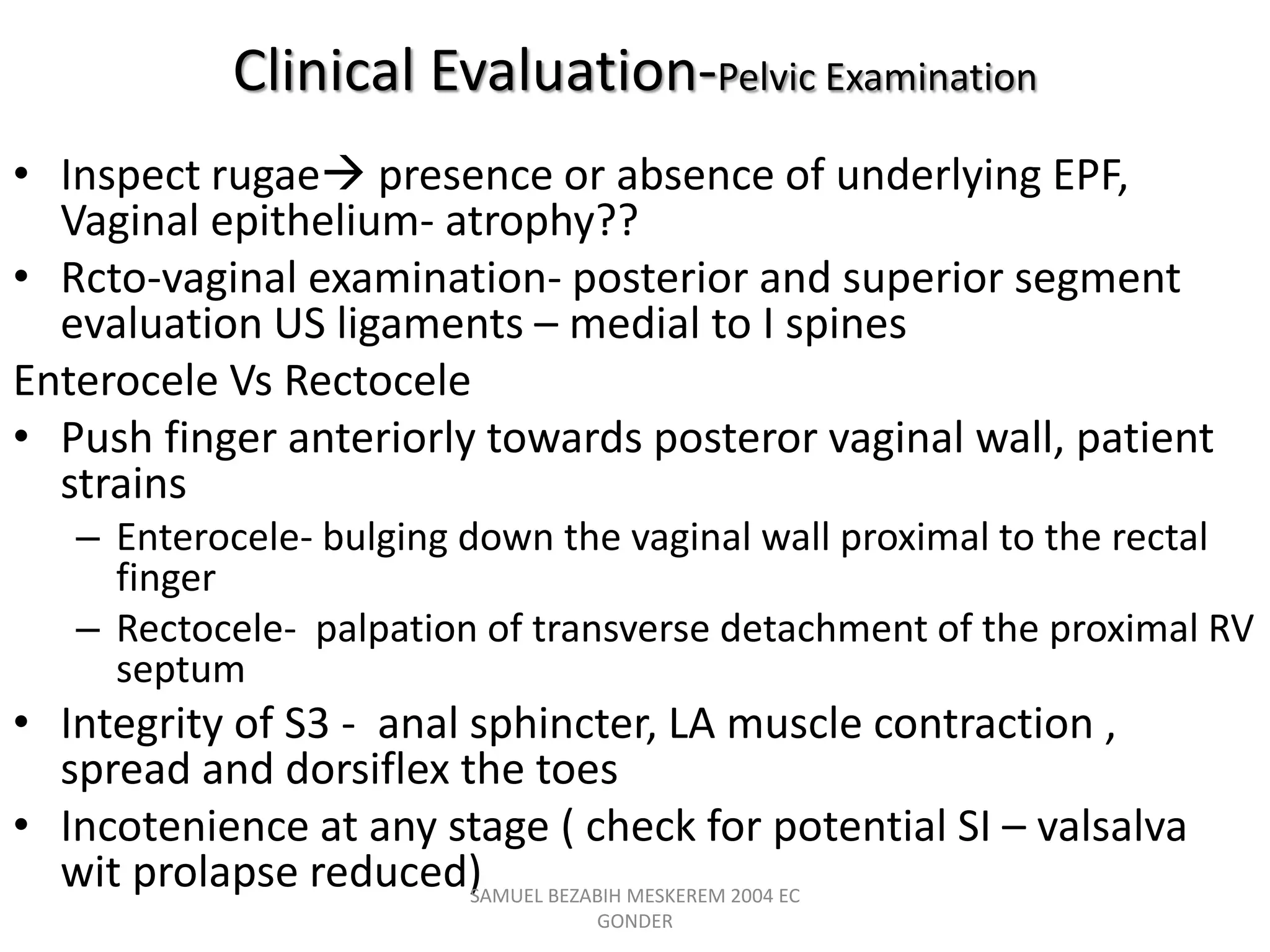 Clinical Evaluation-Pelvic Examination
• Inspect rugae presence or absence of underlying EPF,
Vaginal epithelium- atrophy??
• Rcto-vaginal examination- posterior and superior segment
evaluation US ligaments – medial to I spines
Enterocele Vs Rectocele
• Push finger anteriorly towards posteror vaginal wall, patient
strains
– Enterocele- bulging down the vaginal wall proximal to the rectal
finger
– Rectocele- palpation of transverse detachment of the proximal RV
septum
• Integrity of S3 - anal sphincter, LA muscle contraction ,
spread and dorsiflex the toes
• Incotenience at any stage ( check for potential SI – valsalva
wit prolapse reduced)
SAMUEL BEZABIH MESKEREM 2004 EC
GONDER
 