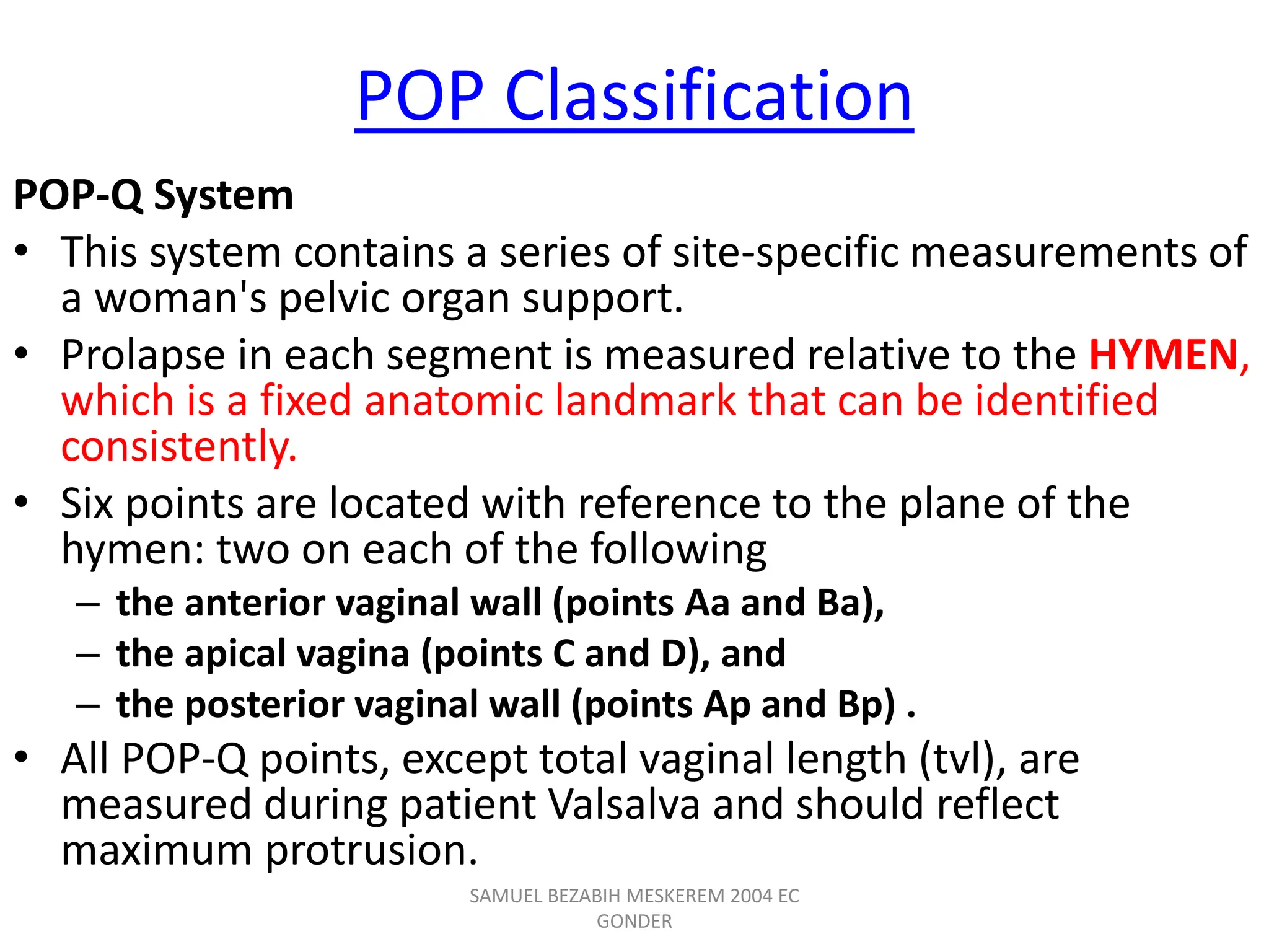POP Classification
POP-Q System
• This system contains a series of site-specific measurements of
a woman's pelvic organ support.
• Prolapse in each segment is measured relative to the HYMEN,
which is a fixed anatomic landmark that can be identified
consistently.
• Six points are located with reference to the plane of the
hymen: two on each of the following
– the anterior vaginal wall (points Aa and Ba),
– the apical vagina (points C and D), and
– the posterior vaginal wall (points Ap and Bp) .
• All POP-Q points, except total vaginal length (tvl), are
measured during patient Valsalva and should reflect
maximum protrusion.
SAMUEL BEZABIH MESKEREM 2004 EC
GONDER
 