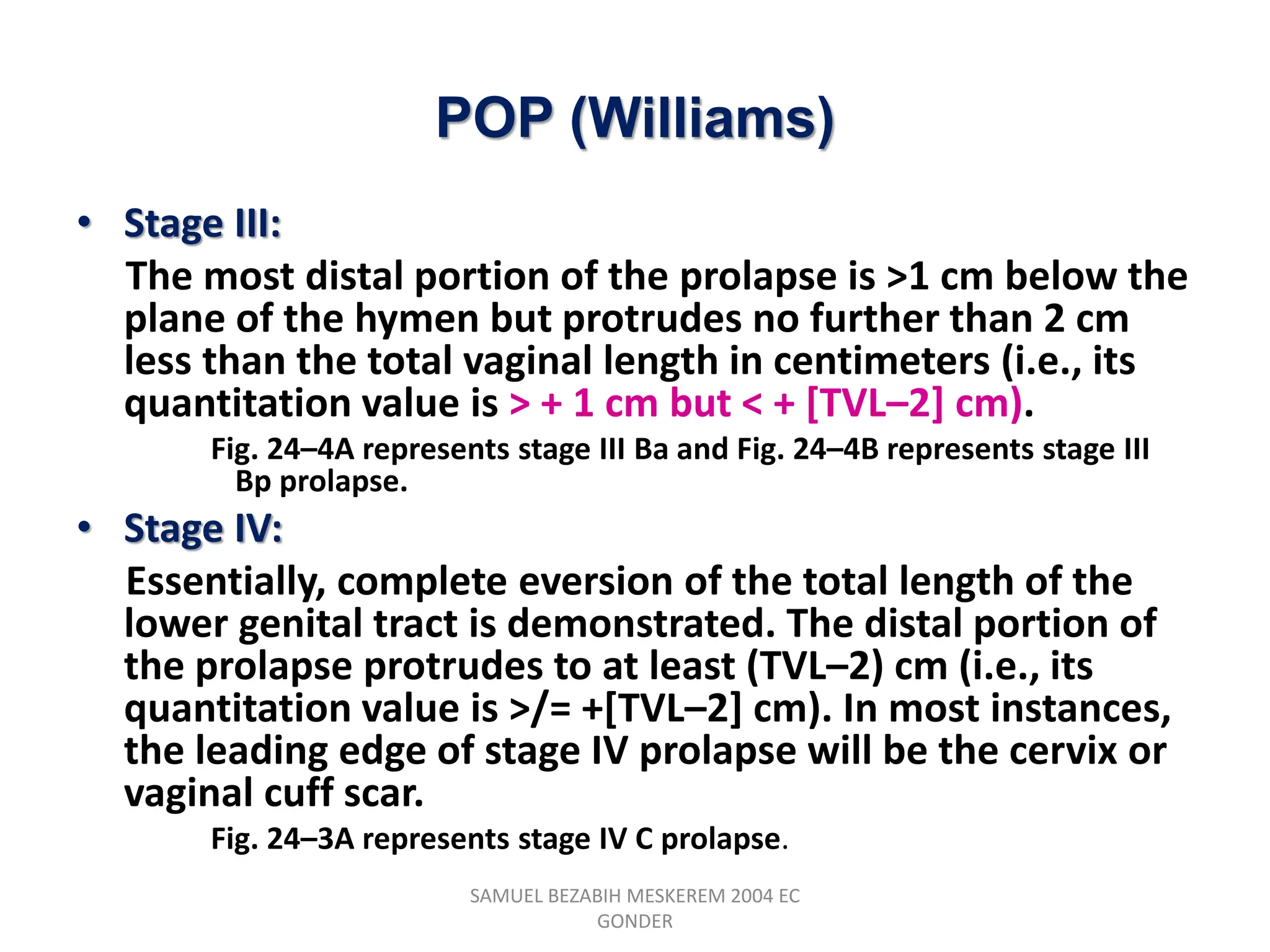 POP (Williams)
• Stage III:
The most distal portion of the prolapse is >1 cm below the
plane of the hymen but protrudes no further than 2 cm
less than the total vaginal length in centimeters (i.e., its
quantitation value is > + 1 cm but < + [TVL–2] cm).
Fig. 24–4A represents stage III Ba and Fig. 24–4B represents stage III
Bp prolapse.
• Stage IV:
Essentially, complete eversion of the total length of the
lower genital tract is demonstrated. The distal portion of
the prolapse protrudes to at least (TVL–2) cm (i.e., its
quantitation value is >/= +[TVL–2] cm). In most instances,
the leading edge of stage IV prolapse will be the cervix or
vaginal cuff scar.
Fig. 24–3A represents stage IV C prolapse.
SAMUEL BEZABIH MESKEREM 2004 EC
GONDER
 