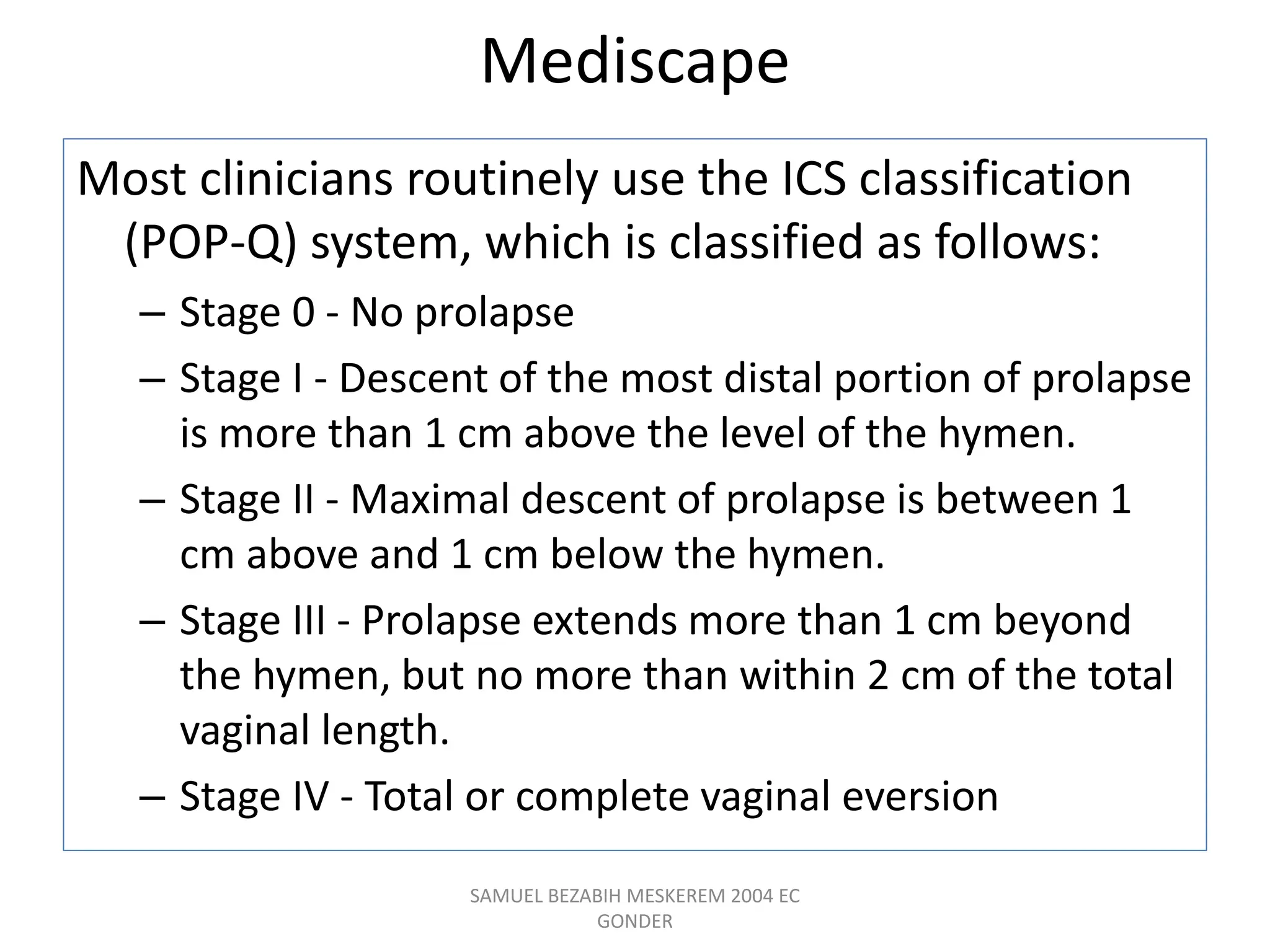 Mediscape
Most clinicians routinely use the ICS classification
(POP-Q) system, which is classified as follows:
– Stage 0 - No prolapse
– Stage I - Descent of the most distal portion of prolapse
is more than 1 cm above the level of the hymen.
– Stage II - Maximal descent of prolapse is between 1
cm above and 1 cm below the hymen.
– Stage III - Prolapse extends more than 1 cm beyond
the hymen, but no more than within 2 cm of the total
vaginal length.
– Stage IV - Total or complete vaginal eversion
SAMUEL BEZABIH MESKEREM 2004 EC
GONDER
 