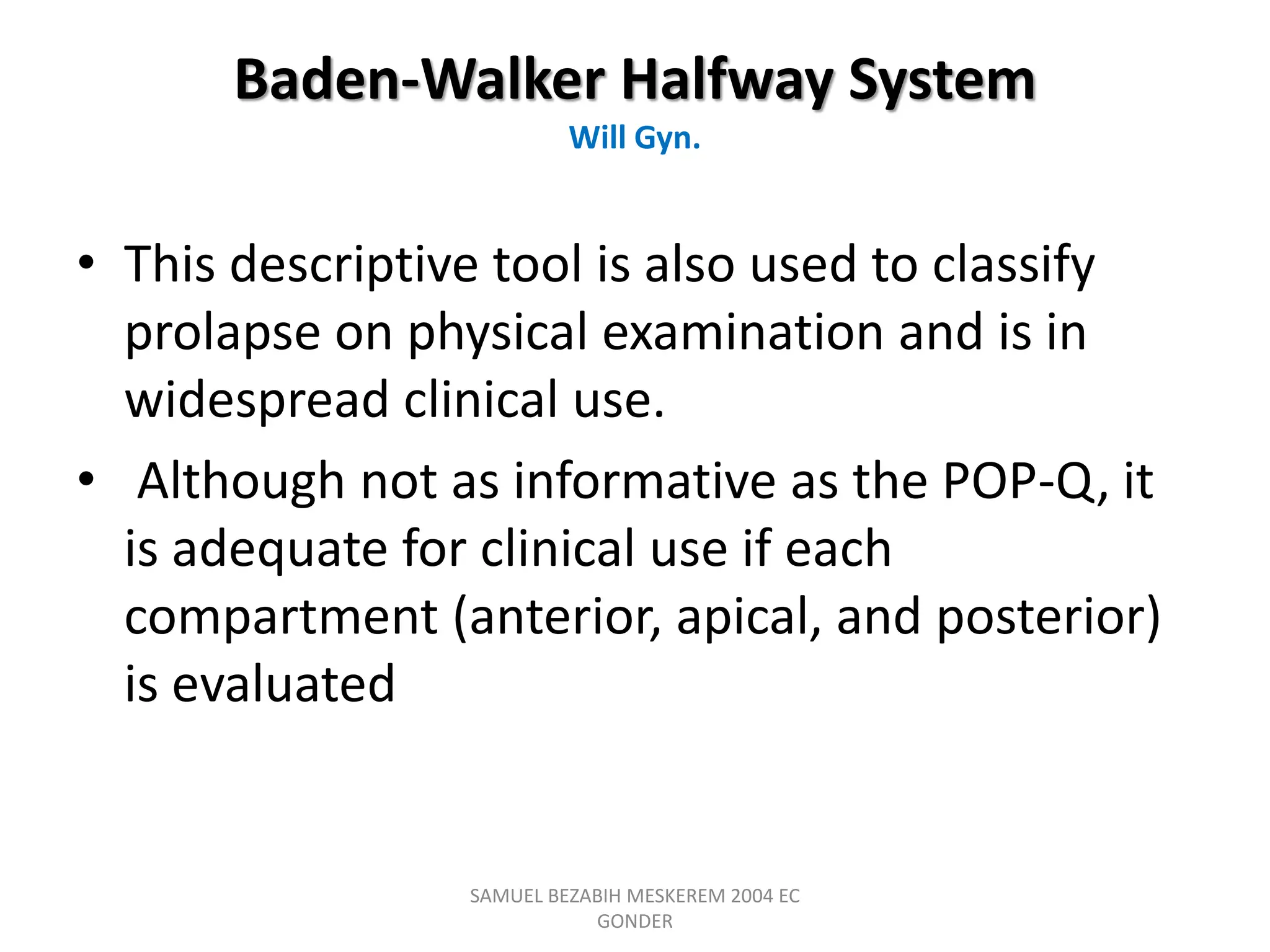 Baden-Walker Halfway System
Will Gyn.
• This descriptive tool is also used to classify
prolapse on physical examination and is in
widespread clinical use.
• Although not as informative as the POP-Q, it
is adequate for clinical use if each
compartment (anterior, apical, and posterior)
is evaluated
SAMUEL BEZABIH MESKEREM 2004 EC
GONDER
 