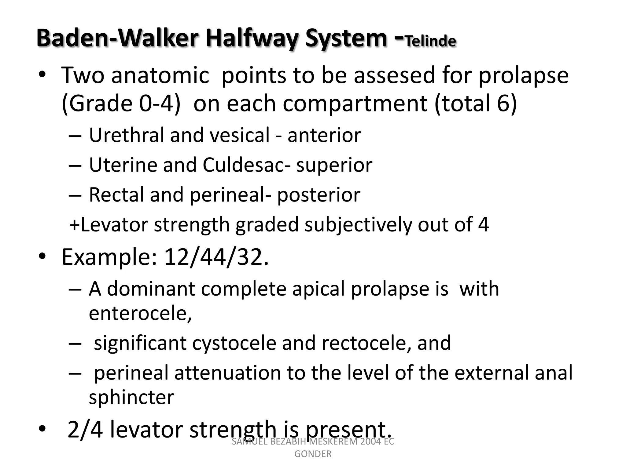Baden-Walker Halfway System -Telinde
• Two anatomic points to be assesed for prolapse
(Grade 0-4) on each compartment (total 6)
– Urethral and vesical - anterior
– Uterine and Culdesac- superior
– Rectal and perineal- posterior
+Levator strength graded subjectively out of 4
• Example: 12/44/32.
– A dominant complete apical prolapse is with
enterocele,
– significant cystocele and rectocele, and
– perineal attenuation to the level of the external anal
sphincter
• 2/4 levator strength is present.
SAMUEL BEZABIH MESKEREM 2004 EC
GONDER
 
