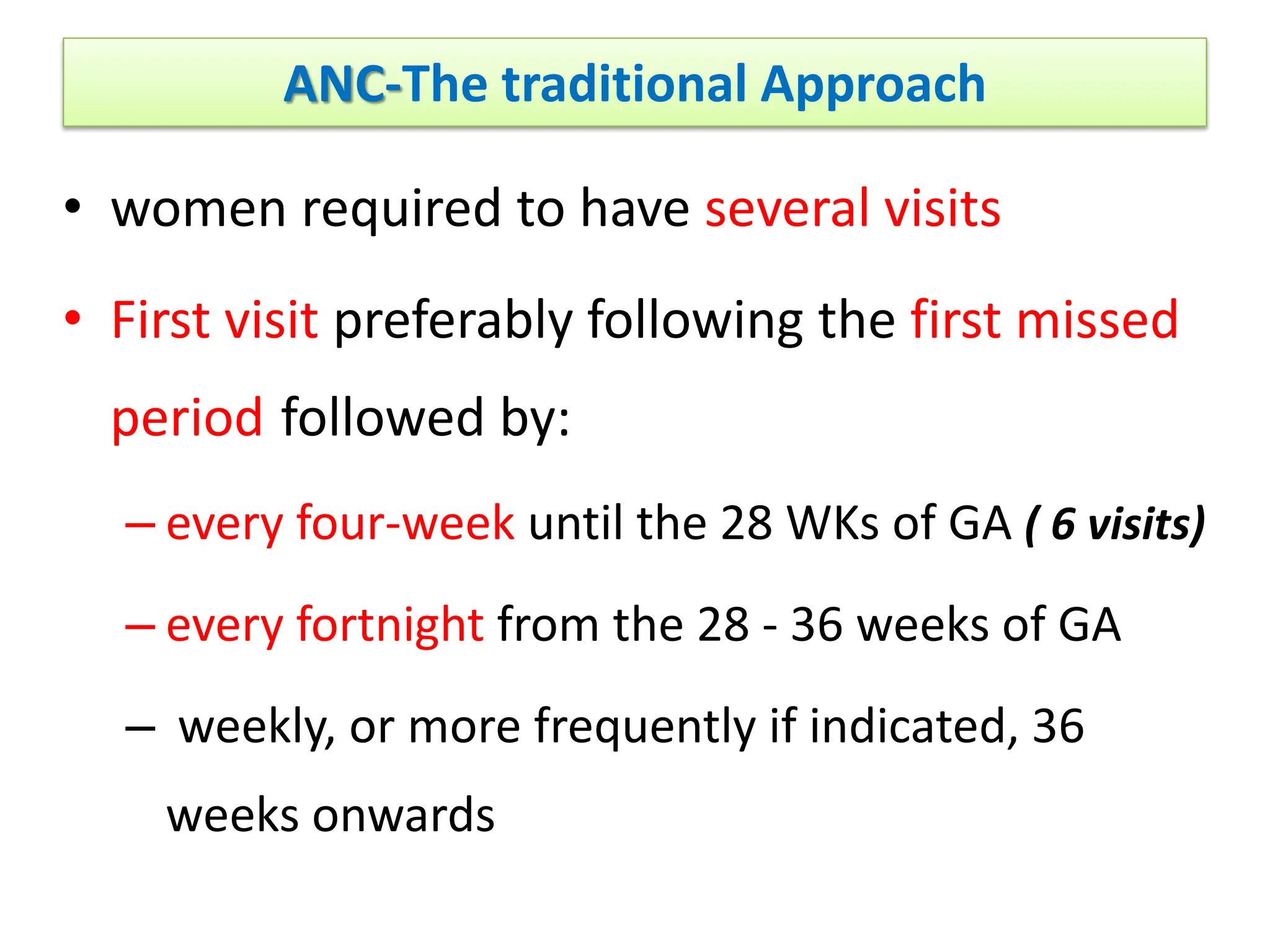 ANC-The traditional Approach
• women required to have several visits
• First visit preferably following the first missed
period followed by:
– every four-week until the 28 WKs of GA ( 6 visits)
– every fortnight from the 28 - 36 weeks of GA
– weekly, or more frequently if indicated, 36
weeks onwards
 