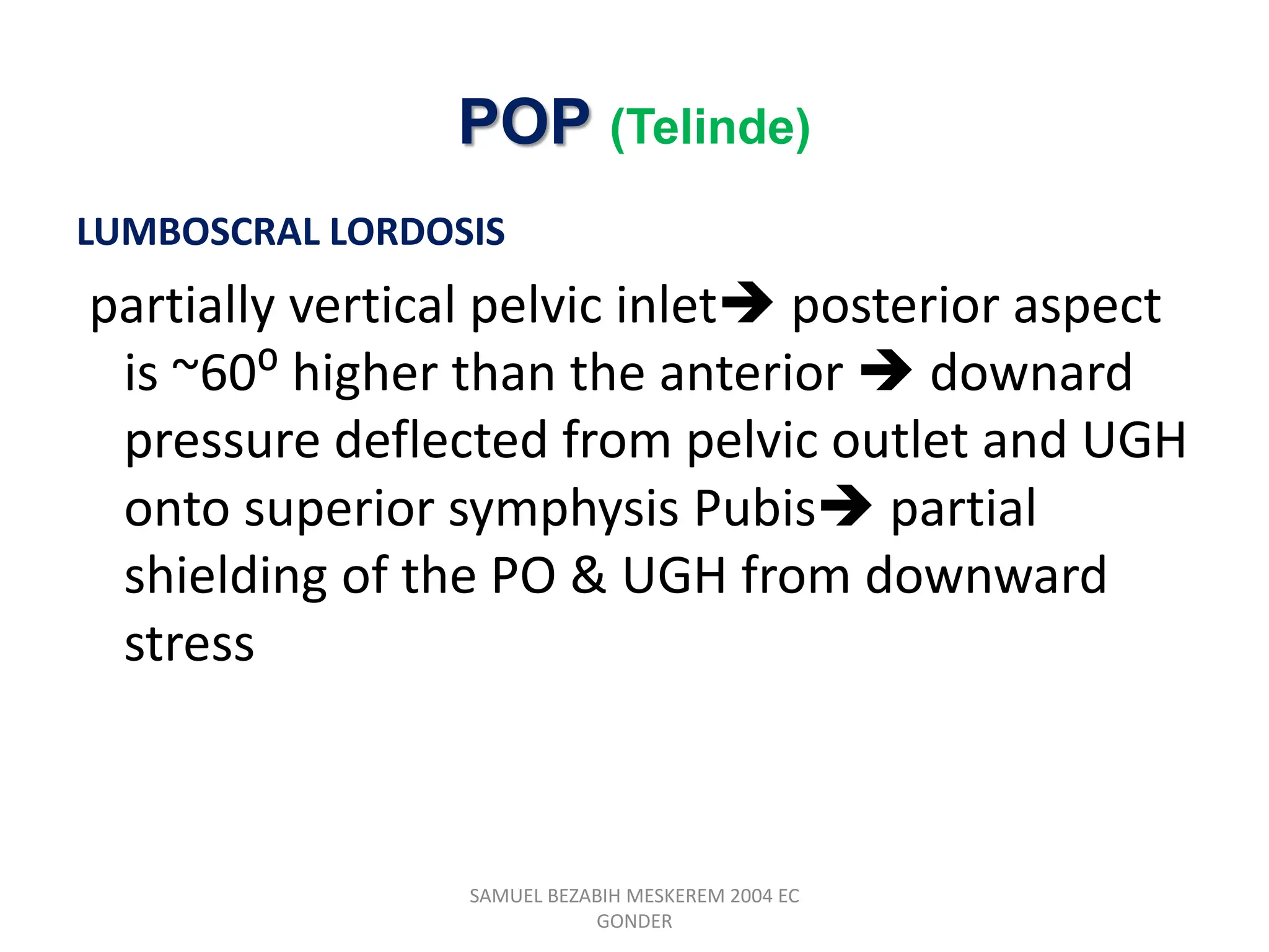 POP (Telinde)
LUMBOSCRAL LORDOSIS
partially vertical pelvic inlet posterior aspect
is ~60⁰ higher than the anterior  downard
pressure deflected from pelvic outlet and UGH
onto superior symphysis Pubis partial
shielding of the PO & UGH from downward
stress
SAMUEL BEZABIH MESKEREM 2004 EC
GONDER
 