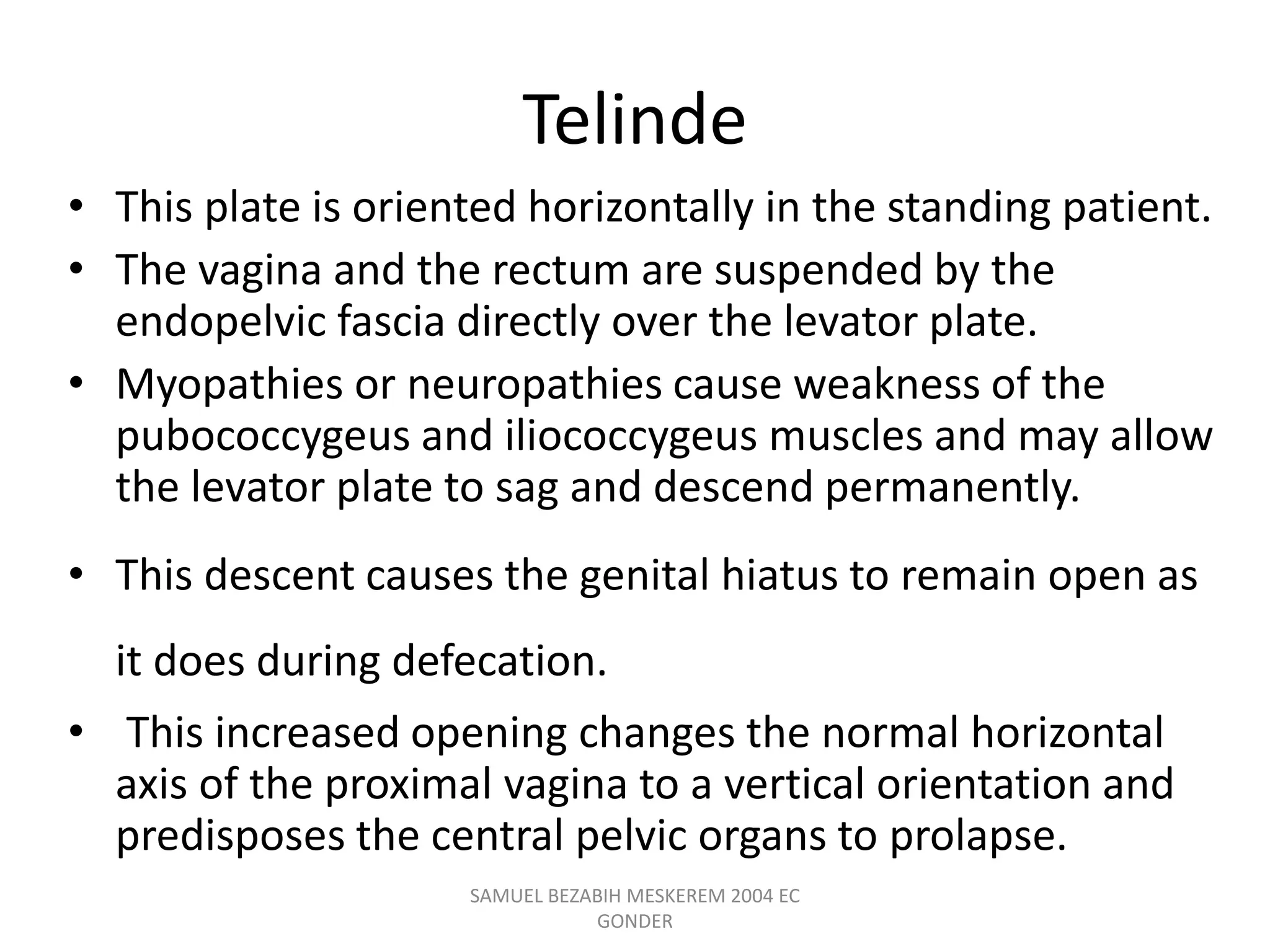 Telinde
• This plate is oriented horizontally in the standing patient.
• The vagina and the rectum are suspended by the
endopelvic fascia directly over the levator plate.
• Myopathies or neuropathies cause weakness of the
pubococcygeus and iliococcygeus muscles and may allow
the levator plate to sag and descend permanently.
• This descent causes the genital hiatus to remain open as
it does during defecation.
• This increased opening changes the normal horizontal
axis of the proximal vagina to a vertical orientation and
predisposes the central pelvic organs to prolapse.
SAMUEL BEZABIH MESKEREM 2004 EC
GONDER
 