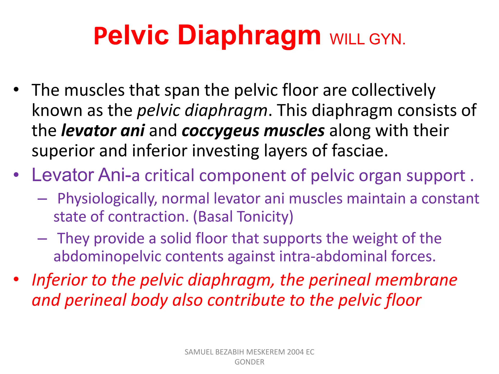 Pelvic Diaphragm WILL GYN.
• The muscles that span the pelvic floor are collectively
known as the pelvic diaphragm. This diaphragm consists of
the levator ani and coccygeus muscles along with their
superior and inferior investing layers of fasciae.
• Levator Ani-a critical component of pelvic organ support .
– Physiologically, normal levator ani muscles maintain a constant
state of contraction. (Basal Tonicity)
– They provide a solid floor that supports the weight of the
abdominopelvic contents against intra-abdominal forces.
• Inferior to the pelvic diaphragm, the perineal membrane
and perineal body also contribute to the pelvic floor
SAMUEL BEZABIH MESKEREM 2004 EC
GONDER
 