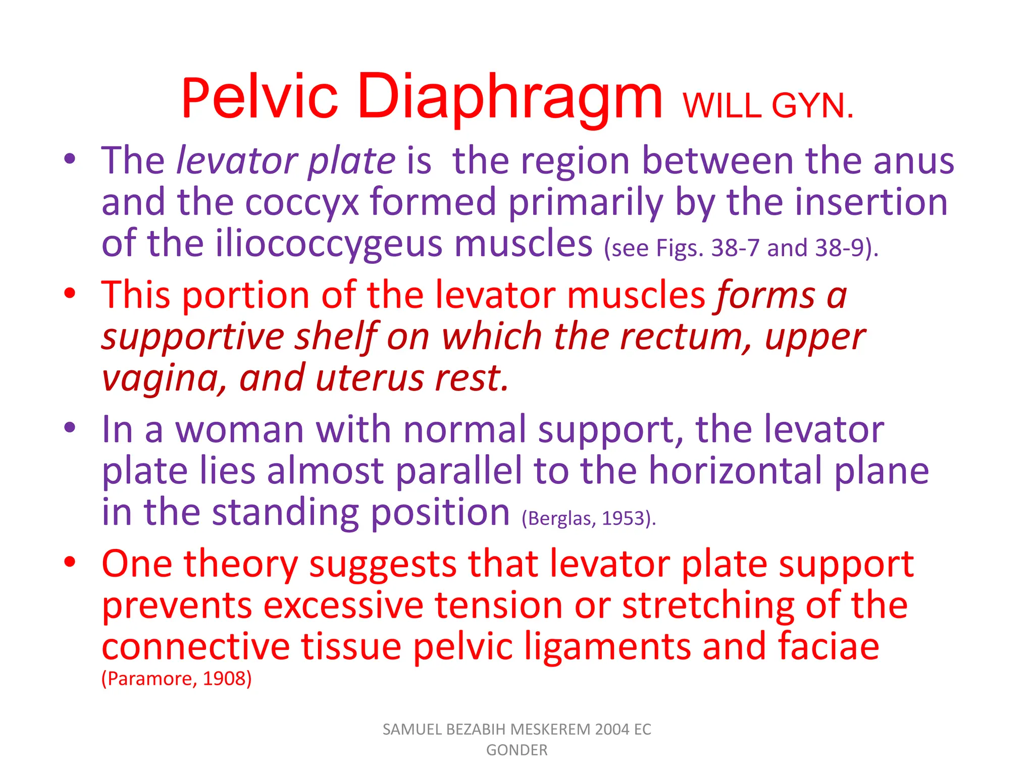 Pelvic Diaphragm WILL GYN.
• The levator plate is the region between the anus
and the coccyx formed primarily by the insertion
of the iliococcygeus muscles (see Figs. 38-7 and 38-9).
• This portion of the levator muscles forms a
supportive shelf on which the rectum, upper
vagina, and uterus rest.
• In a woman with normal support, the levator
plate lies almost parallel to the horizontal plane
in the standing position (Berglas, 1953).
• One theory suggests that levator plate support
prevents excessive tension or stretching of the
connective tissue pelvic ligaments and faciae
(Paramore, 1908)
SAMUEL BEZABIH MESKEREM 2004 EC
GONDER
 